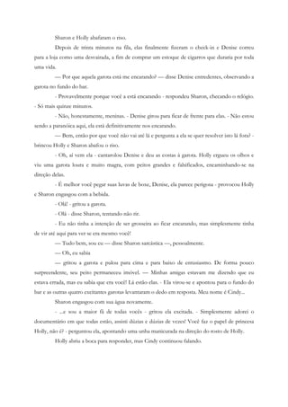 Sharon e Holly abafaram o riso.
         Depois de trinta minutos na fila, elas finalmente fizeram o check-in e Denise correu
para a loja como uma desvairada, a fim de comprar um estoque de cigarros que duraria por toda
uma vida.
         — Por que aquela garota está me encarando? — disse Denise entredentes, observando a
garota no fundo do bar.
         - Provavelmente porque você a está encarando - respondeu Sharon, checando o relógio.
- Só mais quinze minutos.
         - Não, honestamente, meninas. - Denise girou para ficar de frente para elas. - Não estou
sendo a paranóica aqui, ela está definitivamente nos encarando.
         — Bem, então por que você não vai até lá e pergunta a ela se quer resolver isto lá fora? -
brincou Holly e Sharon abafou o riso.
         - Oh, aí vem ela - cantarolou Denise e deu as costas à garota. Holly ergueu os olhos e
viu uma garota loura e muito magra, com peitos grandes e falsificados, encaminhando-se na
direção delas.
         - É melhor você pegar suas luvas de boxe, Denise, ela parece perigosa - provocou Holly
e Sharon engasgou com a bebida.
         - Olá! - gritou a garota.
         - Olá - disse Sharon, tentando não rir.
         - Eu não tinha a intenção de ser grosseira ao ficar encarando, mas simplesmente tinha
de vir até aqui para ver se era mesmo você!
         — Tudo bem, sou eu — disse Sharon sarcástica —, pessoalmente.
         — Oh, eu sabia
         — gritou a garota e pulou para cima e para baixo de entusiasmo. De forma pouco
surpreendente, seu peito permaneceu imóvel. — Minhas amigas estavam me dizendo que eu
estava errada, mas eu sabia que era você! Lá estão elas. - Ela virou-se e apontou para o fundo do
bar e as outras quatro excitantes garotas levantaram o dedo em resposta. Meu nome é Cindy...
         Sharon engasgou com sua água novamente.
         - ...e sou a maior fã de todas vocês - gritou ela excitada. - Simplesmente adorei o
documentário em que todas estão, assisti dúzias e dúzias de vezes! Você faz o papel de princesa
Holly, não é? - perguntou ela, apontando uma unha manicurada na direção do rosto de Holly.
         Holly abriu a boca para responder, mas Cindy continuou falando.
 