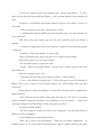 - E você faz o papel da dama de companhia dela! - apontou para Denise. - E você! -
gritou ela mais alto ainda, apontando para Sharon -, você era amiga daquela estrela australiana de
rock!
           As garotas se entreolharam preocupadas quando ela puxou uma cadeira e sentou-se à
mesa delas.
           — Sabe, eu mesma sou uma atriz... Denise girou os olhos.
           - ...e simplesmente adoraria trabalhar num documentário como o de vocês. Quando vão
fazer o próximo?
           Holly abriu a boca para explicar que elas não eram realmente atrizes, mas Denise a
impediu.
           — Estamos em negociações neste exato momento a respeito de nosso próximo projeto
- mentiu ela.
           - Fantástico! - Cindy bateu palmas. - E sobre o quê?
           - Bem, não podemos dizer agora, mas temos de ir a Hollywood para filmar.
           Cindy parecia prestes a ter um ataque cardíaco.
           - Oh, meu Deus! Quem é o agente de vocês?
           - Frankie - Sharon interrompeu Denise -, portanto nós e Frankie estamos todos indo
para Hollywood.
           Holly não conseguia conter o riso.
           — Não ligue para ela, Cindy, ela está apenas excitada — explicou Denise.
           — Uau, e vocês também deveriam estar! — Cindy olhou para o cartão de embarque de
Denise sobre a mesa e quase teve uma parada cardíaca. Uau, vocês também estão indo para
Lanzarote?!
           Denise agarrou o cartão de embarque e o enfiou dentro da bolsa, como se aquilo fizesse
alguma diferença.
           - Estou indo para lá com minhas amigas. Elas estão logo ali. - Ela virou-se novamente,
acenou na direção das garotas novamente e elas retribuíram o aceno novamente. — Vamos ficar
num lugar chamado Costa Palma Palace. Onde vocês garotas vão ficar?
           O coração de Holly afundou.
           - Oh, não consigo me lembrar do nome, vocês conseguem? - Ela olhou para Sharon e
Denise com olhos arregalados.
           As duas balançaram a cabeça vigorosamente.
           - Bem, não é motivo para preocupação - Cindy deu de ombros alegremente -, de
qualquer forma vou ver vocês quando desembarcarmos! Agora é melhor embarcar, não quero
 