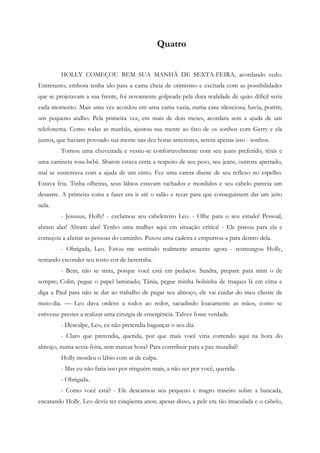 Quatro


         HOLLY COMEÇOU BEM SUA MANHÃ DE SEXTA-FEIRA, acordando cedo.
Entretanto, embora tenha ido para a cama cheia de otimismo e excitada com as possibilidades
que se projetavam a sua frente, foi novamente golpeada pela dura realidade de quão difícil seria
cada momento. Mais uma vez acordou em uma cama vazia, numa casa silenciosa; havia, porém,
um pequeno atalho. Pela primeira vez, em mais de dois meses, acordara sem a ajuda de um
telefonema. Como todas as manhãs, ajustou sua mente ao fato de os sonhos com Gerry e ela
juntos, que haviam povoado sua mente nas dez horas anteriores, serem apenas isso - sonhos.
         Tomou uma chuveirada e vestiu-se confortavelmente com seu jeans preferido, tênis e
uma camiseta rosa-bebê. Sharon estava certa a respeito de seu peso, seu jeans, outrora apertado,
mal se sustentava com a ajuda de um cinto. Fez uma careta diante de seu reflexo no espelho.
Estava feia. Tinha olheiras, seus lábios estavam rachados e mordidos e seu cabelo parecia um
desastre. A primeira coisa a fazer era ir até o salão e rezar para que conseguissem dar um jeito
nela.
         - Jesuuus, Holly! - exclamou seu cabelereiro Leo. - Olhe para o seu estado! Pessoal,
abram alas! Abram alas! Tenho uma mulher aqui em situação crítica! - Ele piscou para ela e
começou a afastar as pessoas do caminho. Puxou uma cadeira e empurrou-a para dentro dela.
         - Obrigada, Leo. Estou me sentindo realmente atraente agora - resmungou Holly,
tentando esconder seu rosto cor de beterraba.
         - Bem, não se sinta, porque você está em pedaços. Sandra, prepare para mim o de
sempre; Colin, pegue o papel laminado; Tânia, pegue minha bolsinha de truques lá em cima e
diga a Paul para não se dar ao trabalho de pegar seu almoço, ele vai cuidar do meu cliente de
meio-dia. — Leo dava ordens a todos ao redor, sacudindo loucamente as mãos, como se
estivesse prestes a realizar uma cirurgia de emergência. Talvez fosse verdade.
         - Desculpe, Leo, eu não pretendia bagunçar o seu dia.
         - Claro que pretendia, querida, por que mais você viria correndo aqui na hora do
almoço, numa sexta-feira, sem marcar hora? Para contribuir para a paz mundial?
         Holly mordeu o lábio com ar de culpa.
         - Mas eu não faria isso por ninguém mais, a não ser por você, querida.
         - Obrigada.
         - Como você está? - Ele descansou seu pequeno e magro traseiro sobre a bancada,
encarando Holly. Leo devia ter cinqüenta anos; apesar disso, a pele era tão imaculada e o cabelo,
 