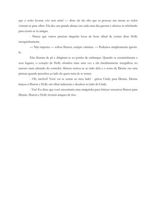 que o avião levante vôo sem mim! — disse ela tão alto que as pessoas nas mesas ao redor
viraram-se para olhar. Ela deu um grande abraço em cada uma das garotas e afastou-se rebolando
para reunir-se às amigas.
         - Parece que vamos precisar daquelas luvas de boxe afinal de contas disse Holly
mesquinhamente.
         — Não importa — soltou Sharon, sempre otimista. — Podemos simplesmente ignorá-
la.
         Elas ficaram de pé e dirigiram-se ao portão de embarque. Quando se encaminharam a
seus lugares, o coração de Holly afundou mais uma vez e ela imediatamente mergulhou no
assento mais afastado do corredor. Sharon sentou-se ao lado dela e o rosto de Denise era uma
pintura quando percebeu ao lado de quem teria de se sentar.
         - Oh, incrível! Você vai se sentar ao meu lado! - gritou Cindy para Denise. Denise
lançou a Sharon e Holly um olhar indecente e desabou ao lado de Cindy.
         - Viu? Eu disse que você encontraria uma amiguinha para brincar sussurrou Sharon para
Denise. Sharon e Holly tiveram ataques de riso.
 