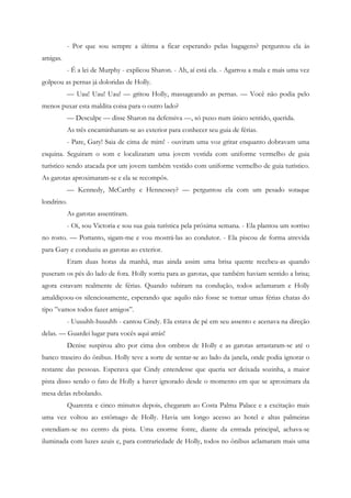 - Por que sou sempre a última a ficar esperando pelas bagagens? perguntou ela às
amigas.
            - É a lei de Murphy - explicou Sharon. - Ah, aí está ela. - Agarrou a mala e mais uma vez
golpeou as pernas já doloridas de Holly.
            — Uau! Uau! Uau! — gritou Holly, massageando as pernas. — Você não podia pelo
menos puxar esta maldita coisa para o outro lado?
            — Desculpe — disse Sharon na defensiva —, só puxo num único sentido, querida.
            As três encaminharam-se ao exterior para conhecer seu guia de férias.
            - Pare, Gary! Saia de cima de mim! - ouviram uma voz gritar enquanto dobravam uma
esquina. Seguiram o som e localizaram uma jovem vestida com uniforme vermelho de guia
turístico sendo atacada por um jovem também vestido com uniforme vermelho de guia turístico.
As garotas aproximaram-se e ela se recompôs.
            — Kennedy, McCarthy e Hennessey? — perguntou ela com um pesado sotaque
londrino.
            As garotas assentiram.
            - Oi, sou Victoria e sou sua guia turística pela próxima semana. - Ela plantou um sorriso
no rosto. — Portanto, sigam-me e vou mostrá-las ao condutor. - Ela piscou de forma atrevida
para Gary e conduziu as garotas ao exterior.
            Eram duas horas da manhã, mas ainda assim uma brisa quente recebeu-as quando
puseram os pés do lado de fora. Holly sorriu para as garotas, que também haviam sentido a brisa;
agora estavam realmente de férias. Quando subiram na condução, todos aclamaram e Holly
amaldiçoou-os silenciosamente, esperando que aquilo não fosse se tornar umas férias chatas do
tipo ”vamos todos fazer amigos”.
            - Uuuuhh-huuuhh - cantou Cindy. Ela estava de pé em seu assento e acenava na direção
delas. — Guardei lugar para vocês aqui atrás!
            Denise suspirou alto por cima dos ombros de Holly e as garotas arrastaram-se até o
banco traseiro do ônibus. Holly teve a sorte de sentar-se ao lado da janela, onde podia ignorar o
restante das pessoas. Esperava que Cindy entendesse que queria ser deixada sozinha, a maior
pista disso sendo o fato de Holly a haver ignorado desde o momento em que se aproximara da
mesa delas rebolando.
            Quarenta e cinco minutos depois, chegaram ao Costa Palma Palace e a excitação mais
uma vez voltou ao estômago de Holly. Havia um longo acesso ao hotel e altas palmeiras
estendiam-se no centro da pista. Uma enorme fonte, diante da entrada principal, achava-se
iluminada com luzes azuis e, para contrariedade de Holly, todos no ônibus aclamaram mais uma
 