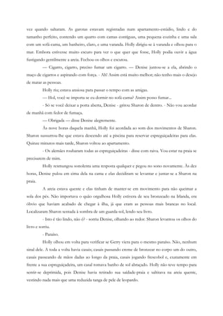 vez quando saltaram. As garotas estavam registradas num apartamento-estúdio, lindo e do
tamanho perfeito, contendo um quarto com camas contíguas, uma pequena cozinha e uma sala
com um sofá-cama, um banheiro, claro, e uma varanda. Holly dirigiu-se à varanda e olhou para o
mar. Embora estivesse muito escuro para ver o que quer que fosse, Holly podia ouvir a água
fustigando gentilmente a areia. Fechou os olhos e escutou.
          — Cigarro, cigarro, preciso fumar um cigarro. — Denise juntou-se a ela, abrindo o
maço de cigarros e aspirando com força. - Ah! Assim está muito melhor; não tenho mais o desejo
de matar as pessoas.
          Holly riu; estava ansiosa para passar o tempo com as amigas.
          — Hol, você se importa se eu dormir no sofá-cama? Assim posso fumar...
          - Só se você deixar a porta aberta, Denise - gritou Sharon de dentro. - Não vou acordar
de manhã com fedor de fumaça.
          — Obrigada — disse Denise alegremente.
          Às nove horas daquela manhã, Holly foi acordada ao som dos movimentos de Sharon.
Sharon sussurrou-lhe que estava descendo até a piscina para reservar espreguiçadeiras para elas.
Quinze minutos mais tarde, Sharon voltou ao apartamento.
          - Os alemães roubaram todas as espreguiçadeiras - disse com raiva. Vou estar na praia se
precisarem de mim.
          Holly resmungou sonolenta uma resposta qualquer e pegou no sono novamente. Às dez
horas, Denise pulou em cima dela na cama e elas decidiram se levantar e juntar-se a Sharon na
praia.
          A areia estava quente e elas tinham de manter-se em movimento para não queimar a
sola dos pés. Não importava o quão orgulhosa Holly estivera de seu bronzeado na Irlanda, era
óbvio que haviam acabado de chegar à ilha, já que eram as pessoas mais brancas no local.
Localizaram Sharon sentada à sombra de um guarda-sol, lendo seu livro.
          - Isto é tão lindo, não é? - sorriu Denise, olhando ao redor. Sharon levantou os olhos do
livro e sorriu.
          - Paraíso.
          Holly olhou em volta para verificar se Gerry viera para o mesmo paraíso. Não, nenhum
sinal dele. A toda a volta havia casais; casais passando creme de bronzear no corpo um do outro,
casais passeando de mãos dadas ao longo da praia, casais jogando frescobol e, exatamente em
frente a sua espreguiçadeira, um casal tomava banho de sol abraçado. Holly não teve tempo para
sentir-se deprimida, pois Denise havia retirado sua saídade-praia e saltitava na areia quente,
vestindo nada mais que uma reduzida tanga de pele de leopardo.
 
