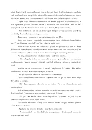 retinir de copos e de cantos vinham de todas as direções. Luzes de néon piscavam e zumbiam,
cada uma lutando por seus próprios clientes. Na rua, proprietários de bar brigavam uns com os
outros para convencer os transeuntes a entrar, distribuindo folhetos, bebidas grátis e brindes.
         Corpos jovens e bronzeados exibiam-se em grandes grupos ao redor das mesas ao ar
livre e passavam por elas confiantes na rua, o perfume de óleo de bronzear à base de coco
impregnando o ar. Ao observar a média de idade da clientela, Holly sentiu-se velha.
         - Bem, podemos ir a um bar para tomar alguns drinques se vocês quiserem - disse Holly
em dúvida, observando os jovens dançando na rua.
         Denise parou e examinou os bares, a fim de escolher um deles.
         -Tudo bem, beleza. - Um sujeito bastante atraente parou e luziu seus dentes brancos
para Denise. Possuía sotaque inglês. — Você vai entrar aqui comigo?
         Denise encarou o jovem por certo tempo, perdida em pensamentos. Sharon e Holly
deram-se um sorriso forçado, sabendo que Denise não iria para a cama cedo afinal de contas. Na
verdade, conhecendo-a, Denise poderia não ir absolutamente para a cama naquela noite.
         Por fim, Denise pulou para fora de seu transe e endireitou o corpo.
         - Não, obrigada, tenho um namorado e estou apaixonada por ele! anunciou
orgulhosamente. - Vamos, meninas! - disse ela para Holly e Sharon, e afastou-se na direção do
hotel.
         As duas garotas permaneceram na calçada, boquiabertas do choque. Não podiam
absolutamente acreditar. Tiveram de correr para alcançá-la.
         - Por que vocês duas estão com cara de idiota? - sorriu Denise.
         - Você - disse Sharon, ainda chocada. - Quem é você e o que fez com a minha amiga
devoradora de homens?
         - OK. - Denise ergueu as mãos e forçou um sorriso. - Talvez ser solteiro não seja tudo
isso que dizem.
         Holly abaixou os olhos e chutou uma pedra no caminho enquanto percorriam o trajeto
de volta ao hotel. Certamente ser solteiro não era nada do que diziam ser.
         - Bom para você, Denise - disse Sharon alegremente, colocando o braço ao redor da
cintura da amiga e dando-lhe um ligeiro aperto.
         Elas ficaram em silêncio e Holly ouviu a música morrer devagar, restando apenas a
batida do baixo a distância.
         - Aquela rua me fez sentir tão velha - disse Sharon de repente.
         — A mim também! — os olhos de Denise se arregalaram. — Desde quando pessoas tão
jovens começaram a sair?
 