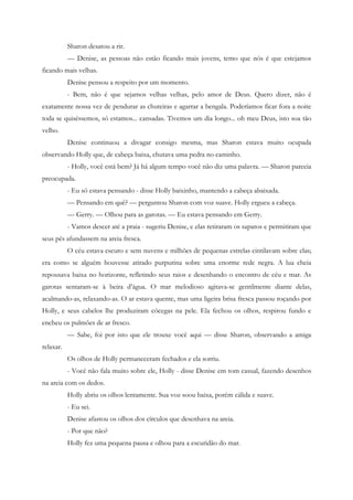 Sharon desatou a rir.
           — Denise, as pessoas não estão ficando mais jovens, temo que nós é que estejamos
ficando mais velhas.
           Denise pensou a respeito por um momento.
           - Bem, não é que sejamos velhas velhas, pelo amor de Deus. Quero dizer, não é
exatamente nossa vez de pendurar as chuteiras e agarrar a bengala. Poderíamos ficar fora a noite
toda se quiséssemos, só estamos... cansadas. Tivemos um dia longo... oh meu Deus, isto soa tão
velho.
           Denise continuou a divagar consigo mesma, mas Sharon estava muito ocupada
observando Holly que, de cabeça baixa, chutava uma pedra no caminho.
           - Holly, você está bem? Já há algum tempo você não diz uma palavra. — Sharon parecia
preocupada.
           - Eu só estava pensando - disse Holly baixinho, mantendo a cabeça abaixada.
           — Pensando em quê? — perguntou Sharon com voz suave. Holly ergueu a cabeça.
           — Gerry. — Olhou para as garotas. — Eu estava pensando em Gerry.
           - Vamos descer até a praia - sugeriu Denise, e elas retiraram os sapatos e permitiram que
seus pés afundassem na areia fresca.
           O céu estava escuro e sem nuvens e milhões de pequenas estrelas cintilavam sobre elas;
era como se alguém houvesse atirado purpurina sobre uma enorme rede negra. A lua cheia
repousava baixa no horizonte, refletindo seus raios e desenhando o encontro de céu e mar. As
garotas sentaram-se à beira d’água. O mar melodioso agitava-se gentilmente diante delas,
acalmando-as, relaxando-as. O ar estava quente, mas uma ligeira brisa fresca passou roçando por
Holly, e seus cabelos lhe produziram cócegas na pele. Ela fechou os olhos, respirou fundo e
encheu os pulmões de ar fresco.
           — Sabe, foi por isto que ele trouxe você aqui — disse Sharon, observando a amiga
relaxar.
           Os olhos de Holly permaneceram fechados e ela sorriu.
           - Você não fala muito sobre ele, Holly - disse Denise em tom casual, fazendo desenhos
na areia com os dedos.
           Holly abriu os olhos lentamente. Sua voz soou baixa, porém cálida e suave.
           - Eu sei.
           Denise afastou os olhos dos círculos que desenhava na areia.
           - Por que não?
           Holly fez uma pequena pausa e olhou para a escuridão do mar.
 