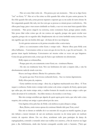 - Não sei como falar sobre ele. - Ela pensou por um momento. - Não sei se digo Gerry
”era” ou Gerry ”é”. Não sei se fico triste ou feliz quando falo sobre ele para outras pessoas. Se
fico feliz quando falo nele, certas pessoas reparam e esperam que eu me acabe de tanto chorar. Se
fico angustiada quando falo nele, isto faz com que as pessoas se sintam pouco confortáveis, - Ela
olhou para longe, para o mar escuro cintilando ao fundo, e sua voz soou mais baixa quando falou
novamente. - Não posso xingá-lo na conversa, como costumava fazer, porque parece errado.
Não posso falar sobre coisas que ele me contou em segredo, porque não quero revelar seus
segredos, porque são os segredos dele. Simplesmente não sei como lembrálo numa conversa. Isto
não significa que não me lembre dele aqui - ela bateu de leve nas têmporas.
         As três garotas sentavam-se de pernas cruzadas sobre a areia macia.
         - John e eu conversamos sobre Gerry o tempo todo. - Sharon olhou para Holly com
olhos brilhantes. - Conversamos sobre as vezes em que ele nos fez rir, o que foi um bocado. - As
garotas riram àquela lembrança. Conversamos até mesmo sobre as vezes em que brigamos.
Coisas de que gostávamos nele, coisas que ele fazia e que realmente nos aborreciam.
         Holly ergueu as sobrancelhas.
         - Porque para nós, era exatamente como Gerry era - continuou Sharon.
         - Ele não era totalmente bom. Nós nos lembramos de tudo a respeito dele, e não há
absolutamente nada de errado com isto.
         Houve um longo silêncio. Denise foi a primeira a falar.
         - Eu queria que meu Tom tivesse conhecido Gerry. - Sua voz tremeu ligeiramente.
         Holly olhou para ela, surpresa.
         - Gerry também era meu amigo - disse ela, as lágrimas machucando seus olhos. - E Tom
sequer o conheceu. Então tento o tempo todo contar a ele coisas a respeito de Gerry, apenas para
que saiba que, não muito tempo atrás, o melhor homem do mundo era meu amigo e acho que
todos deveriam tê-lo conhecido. - Seu lábio tremeu e ela mordeu-o com força. -
         Mas não consigo acreditar que alguém de quem agora gosto tanto, que sabe tudo a meu
respeito, não conheça um amigo a quem adorei por dez anos.
         Uma lágrima rolou pela face de Holly e ela inclinou-se para abraçar a amiga.
         - Bem, Denise, então temos apenas de continuar falando dele para Tom, certo?
         Elas não se deram ao trabalho de ir ao encontro de sua guia na manhã seguinte, já que
não tinham a menor intenção de sair em nenhuma excursão ou de tomar parte em nenhum
torneio de esportes idiotas. Em vez disso, acordaram cedo para participar da dança da
espreguiçadeira, correndo e tentando atirar suas toalhas nos assentos, a fim de reservar seu lugar
para o dia. Infelizmente, ainda não haviam conseguido acordar cedo o bastante. (”Será que
 