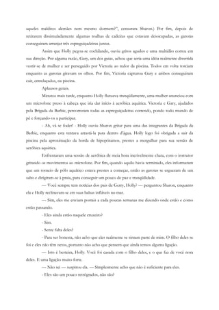 aqueles malditos alemães nem mesmo dormem?”, censurara Sharon.) Por fim, depois de
retirarem dissimuladamente algumas toalhas de cadeiras que estavam desocupadas, as garotas
conseguiram arranjar três espreguiçadeiras juntas.
         Assim que Holly pegou-se cochilando, ouviu gritos agudos e uma multidão correu em
sua direção. Por alguma razão, Gary, um dos guias, achou que seria uma idéia realmente divertida
vestir-se de mulher e ser perseguido por Victoria ao redor da piscina. Todos em volta torciam
enquanto as garotas giravam os olhos. Por fim, Victoria capturou Gary e ambos conseguiram
cair, entrelaçados, na piscina.
         Aplausos gerais.
         Minutos mais tarde, enquanto Holly flutuava tranqüilamente, uma mulher anunciou com
um microfone preso à cabeça que iria dar início à aeróbica aquática. Victoria e Gary, ajudados
pela Brigada da Barbie, percorreram todas as espreguiçadeiras correndo, pondo todo mundo de
pé e forçando-os a participar.
         - Ah, vá se foder! - Holly ouviu Sharon gritar para uma das integrantes da Brigada da
Barbie, enquanto esta tentava arrastá-la para dentro d’água. Holly logo foi obrigada a sair da
piscina pela aproximação da horda de hipopótamos, prestes a mergulhar para sua sessão de
aeróbica aquática.
         Enfrentaram uma sessão de aeróbica de meia hora incrivelmente chata, com o instrutor
gritando os movimentos ao microfone. Por fim, quando aquilo havia terminado, eles informaram
que um torneio de pólo aquático estava prestes a começar, então as garotas se ergueram de um
salto e dirigiram-se à praia, para conseguir um pouco de paz e tranqüilidade.
         — Você sempre tem notícias dos pais de Gerry, Holly? — perguntou Sharon, enquanto
ela e Holly reclinavam-se em suas balsas infláveis no mar.
         — Sim, eles me enviam postais a cada poucas semanas me dizendo onde estão e como
estão passando.
         - Eles ainda estão naquele cruzeiro?
         - Sim.
         - Sente falta deles?
         - Para ser honesta, não acho que eles realmente se sintam parte de mim. O filho deles se
foi e eles não têm netos, portanto não acho que pensem que ainda temos alguma ligação.
         — Isto é besteira, Holly. Você foi casada com o filho deles, e o que faz de você nora
deles. E uma ligação muito forte.
         — Não sei — suspirou ela. — Simplesmente acho que não é suficiente para eles.
         - Eles são um pouco retrógrados, não são?
 