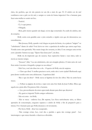 claro, tão perfeito, que ele não parecia ter um dia a mais do que 35. O cabelo cor de mel
combinava com a pele cor de mel, e sempre se vestia de forma impecável. Era o bastante para
fazer uma mulher se sentir um lixo.
         - Terrível.
         - É, é o que parece.
         - Obrigada.
         - Bom, pelo menos quando sair daqui, vai ter algo consertado. Eu cuido de cabelos, não
de corações.
         Holly sorriu com gratidão ante o jeito estranho e rápido com que ele demonstrou seu
entendimento.
         - Mas Jesuuus, Holly, quando você chegou na porta da frente, viu a palavra ”mágico” ou
”cabeleireiro” diante do salão? Você devia ter visto a aparência da mulher que entrou aqui hoje.
Vestida como uma garotinha. Não muito longe dos sessenta, eu diria. E me entregou uma revista
com a Jennifer Aniston na capa. ”Quero ficar desse jeito”, ela disse.
         Holly riu da impressão que ele causava. Suas expressões faciais e suas mãos, tudo se
movia ao mesmo tempo.
         - ”Jesuuus”, falei, ”sou um cabeleireiro, não um cirurgião plástico. O único jeito de você
ficar assim é recortar a fotografia e pregar na sua cabeça.”
         - Não! Leo, você não disse isto a ela. - O queixo de Holly caiu de surpresa.
         — Claro que disse! A mulher precisava ouvir, então não é certo ajudar? Deslizando aqui
para dentro vestida como uma adolescente. A aparência dela!
         - Mas o que ela disse? - Holly secou as lágrimas de riso dos olhos. Não ria assim havia
meses.
         — Folheei as páginas da revista e topei com uma foto linda da Joan Collins. Disse que
aquela era a praia dela. Ela pareceu feliz o bastante.
         — Leo, provavelmente ela estava apavorada demais para dizer que detestou!
         - Ah, quem se importa? Tenho amigos suficientes.
         - Não sei como - riu Holly.
         - Não se mexa - ordenou Leo, De repente, Leo ficou terrivelmente sério, os lábios
apertados de concentração, enquanto separava o cabelo de Holly a fim de prepará-lo para a
tintura. Foi o bastante para que Holly desatasse a rir novamente.
         - Por favor, Holly - disse Leo exasperado.
         - Não consigo evitar, Leo, você deu a partida e agora não consigo parar! - Leo
interrompeu o que estava fazendo e observou-a divertido.
 