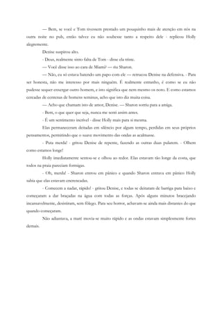 — Bem, se você e Tom tivessem prestado um pouquinho mais de atenção em nós na
outra noite no pub, então talvez eu não soubesse tanto a respeito dele - replicou Holly
alegremente.
          Denise suspirou alto.
          - Deus, realmente sinto falta de Tom - disse ela triste.
          — Você disse isso ao cara de Miami? — riu Sharon.
          — Não, eu só estava batendo um papo com ele — retrucou Denise na defensiva. - Para
ser honesta, não me interesso por mais ninguém. É realmente estranho, é como se eu não
pudesse sequer enxergar outro homem, e isto significa que nem mesmo os noto. E como estamos
cercadas de centenas de homens seminus, acho que isto diz muita coisa.
          — Acho que chamam isto de amor, Denise. — Sharon sorriu para a amiga.
          - Bem, o que quer que seja, nunca me senti assim antes.
          - É um sentimento incrível - disse Holly mais para si mesma.
          Elas permaneceram deitadas em silêncio por algum tempo, perdidas em seus próprios
pensamentos, permitindo que o suave movimento das ondas as acalmasse.
          - Puta merda! - gritou Denise de repente, fazendo as outras duas pularem. - Olhem
como estamos longe!
          Holly imediatamente sentou-se e olhou ao redor. Elas estavam tão longe da costa, que
todos na praia pareciam formigas.
          - Oh, merda! - Sharon entrou em pânico e quando Sharon entrava em pânico Holly
sabia que elas estavam encrencadas.
          - Comecem a nadar, rápido! - gritou Denise, e todas se deitaram de barriga para baixo e
começaram a dar braçadas na água com todas as forças. Após alguns minutos bracejando
incansavelmente, desistiram, sem fôlego. Para seu horror, achavam-se ainda mais distantes do que
quando começaram.
          Não adiantava, a maré movia-se muito rápido e as ondas estavam simplesmente fortes
demais.
 