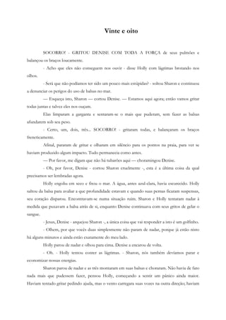 Vinte e oito


          SOCORRO! - GRITOU DENISE COM TODA A FORÇA de seus pulmões e
balançou os braços loucamente.
          - Acho que eles não conseguem nos ouvir - disse Holly com lágrimas brotando nos
olhos.
          - Será que não podíamos ter sido um pouco mais estúpidas? - soltou Sharon e continuou
a denunciar os perigos do uso de balsas no mar.
          — Esqueça isto, Sharon — cortou Denise. — Estamos aqui agora; então vamos gritar
todas juntas e talvez eles nos ouçam.
          Elas limparam a garganta e sentaram-se o mais que puderam, sem fazer as balsas
afundarem sob seu peso.
          - Certo, um, dois, três... SOCORRO! - gritaram todas, e balançaram os braços
freneticamente.
          Afinal, pararam de gritar e olharam em silêncio para os pontos na praia, para ver se
haviam produzido algum impacto. Tudo permanecia como antes.
          — Por favor, me digam que não há tubarões aqui — choramingou Denise.
          - Oh, por favor, Denise - cortou Sharon cruelmente -, esta é a última coisa da qual
precisamos ser lembradas agora.
          Holly engoliu em seco e fitou o mar. A água, antes azul-clara, havia escurecido. Holly
saltou da balsa para avaliar a que profundidade estavam e quando suas pernas ficaram suspensas,
seu coração disparou. Encontravam-se numa situação ruim. Sharon e Holly tentaram nadar à
medida que puxavam a balsa atrás de si, enquanto Denise continuava com seus gritos de gelar o
sangue.
          - Jesus, Denise - arquejou Sharon -, a única coisa que vai responder a isto é um golfinho.
          - Olhem, por que vocês duas simplesmente não param de nadar, porque já estão nisto
há alguns minutos e ainda estão exatamente do meu lado.
          Holly parou de nadar e olhou para cima. Denise a encarou de volta.
          - Oh. - Holly tentou conter as lágrimas. - Sharon, nós também devíamos parar e
economizar nossas energias.
          Sharon parou de nadar e as três montaram em suas balsas e choraram. Não havia de fato
nada mais que pudessem fazer, pensou Holly, começando a sentir um pânico ainda maior.
Haviam tentado gritar pedindo ajuda, mas o vento carregara suas vozes na outra direção; haviam
 