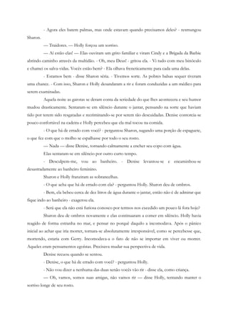 - Agora eles batem palmas, mas onde estavam quando precisamos deles? - resmungou
Sharon.
          — Traidores. — Holly forçou um sorriso.
          — Aí estão elas! — Elas ouviram um grito familiar e viram Cindy e a Brigada da Barbie
abrindo caminho através da multidão. - Oh, meu Deus! - gritou ela. - Vi tudo com meu binóculo
e chamei os salva-vidas. Vocês estão bem? - Ela olhava freneticamente para cada uma delas.
          - Estamos bem - disse Sharon séria. - Tivemos sorte. As pobres balsas sequer tiveram
uma chance. - Com isso, Sharon e Holly desandaram a rir e foram conduzidas a um médico para
serem examinadas.
          Aquela noite as garotas se deram conta da seriedade do que lhes acontecera e seu humor
mudou drasticamente. Sentaram-se em silêncio durante o jantar, pensando na sorte que haviam
tido por terem sido resgatadas e recriminando-se por serem tão descuidadas. Denise contorcia-se
pouco confortável na cadeira e Holly percebeu que ela mal tocou na comida.
          - O que há de errado com você? - perguntou Sharon, sugando uma porção de espaguete,
o que fez com que o molho se espalhasse por todo o seu rosto.
          — Nada — disse Denise, tornando calmamente a encher seu copo com água.
          Elas sentaram-se em silêncio por outro curto tempo.
          - Desculpem-me, vou ao banheiro. - Denise levantou-se e encaminhou-se
desastradamente ao banheiro feminino.
          Sharon e Holly franziram as sobrancelhas.
          - O que acha que há de errado com ela? - perguntou Holly. Sharon deu de ombros.
          - Bem, ela bebeu cerca de dez litros de água durante o jantar, então não é de admirar que
fique indo ao banheiro - exagerou ela.
          - Será que ela não está furiosa conosco por termos nos excedido um pouco lá fora hoje?
          Sharon deu de ombros novamente e elas continuaram a comer em silêncio. Holly havia
reagido de forma estranha no mar, e pensar no porquê daquilo a incomodava. Após o pânico
inicial ao achar que iria morrer, tornara-se absolutamente irresponsável, como se percebesse que,
morrendo, estaria com Gerry. Incomodava-a o fato de não se importar em viver ou morrer.
Aqueles eram pensamentos egoístas. Precisava mudar sua perspectiva de vida.
          Denise recuou quando se sentou.
          - Denise, o que há de errado com você? - perguntou Holly.
          - Não vou dizer a nenhuma das duas senão vocês vão rir - disse ela, como criança.
          — Oh, vamos, somos suas amigas, não vamos rir — disse Holly, tentando manter o
sorriso longe de seu rosto.
 