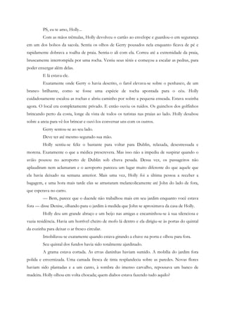 PS, eu te amo, Holly...
         Com as mãos trêmulas, Holly devolveu o cartão ao envelope e guardou-o em segurança
em um dos bolsos da sacola. Sentia os olhos de Gerry pousados nela enquanto ficava de pé e
rapidamente dobrava a toalha de praia. Sentia-o ali com ela. Correu até a extremidade da praia,
bruscamente interrompida por uma rocha. Vestiu seus tênis e começou a escalar as pedras, para
poder enxergar além delas.
         E lá estava ele.
         Exatamente onde Gerry o havia descrito, o farol elevava-se sobre o penhasco, de um
branco brilhante, como se fosse uma espécie de tocha apontada para o céu. Holly
cuidadosamente escalou as rochas e abriu caminho por sobre a pequena enseada. Estava sozinha
agora. O local era completamente privado. E então ouviu os ruídos. Os guinchos dos golfinhos
brincando perto da costa, longe da vista de todos os turistas nas praias ao lado. Holly desabou
sobre a areia para vê-los brincar e ouvi-los conversar uns com os outros.
         Gerry sentou-se ao seu lado.
         Deve ter até mesmo segurado sua mão.
         Holly sentiu-se feliz o bastante para voltar para Dublin, relaxada, desestressada e
morena. Exatamente o que a médica prescrevera. Mas isso não a impediu de suspirar quando o
avião pousou no aeroporto de Dublin sob chuva pesada. Dessa vez, os passageiros não
aplaudiram nem aclamaram e o aeroporto pareceu um lugar muito diferente do que aquele que
ela havia deixado na semana anterior. Mais uma vez, Holly foi a última pessoa a receber a
bagagem, e uma hora mais tarde elas se arrastaram melancolicamente até John do lado de fora,
que esperava no carro.
         — Bem, parece que o duende não trabalhou mais em seu jardim enquanto você estava
fora — disse Denise, olhando para o jardim à medida que John se aproximava da casa de Holly.
         Holly deu um grande abraço e um beijo nas amigas e encaminhou-se à sua silenciosa e
vazia residência. Havia um horrível cheiro de mofo lá dentro e ela dirigiu-se às portas do quintal
da cozinha para deixar o ar fresco circular.
         Imobilizou-se exatamente quando estava girando a chave na porta e olhou para fora.
         Seu quintal dos fundos havia sido totalmente ajardinado.
         A grama estava cortada. As ervas daninhas haviam sumido. A mobília do jardim fora
polida e envernizada. Uma camada fresca de tinta resplandecia sobre as paredes. Novas flores
haviam sido plantadas e a um canto, à sombra do imenso carvalho, repousava um banco de
madeira. Holly olhou em volta chocada; quem diabos estava fazendo tudo aquilo?
 