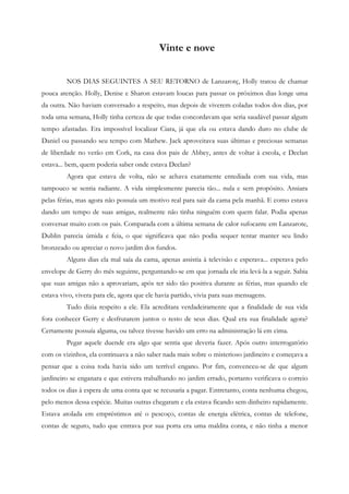 Vinte e nove


         NOS DIAS SEGUINTES A SEU RETORNO de Lanzarotç, Holly tratou de chamar
pouca atenção. Holly, Denise e Sharon estavam loucas para passar os próximos dias longe uma
da outra. Não haviam conversado a respeito, mas depois de viverem coladas todos dos dias, por
toda uma semana, Holly tinha certeza de que todas concordavam que seria saudável passar algum
tempo afastadas. Era impossível localizar Ciara, já que ela ou estava dando duro no clube de
Daniel ou passando seu tempo com Mathew. Jack aproveitava suas últimas e preciosas semanas
de liberdade no verão em Cork, na casa dos pais de Abbey, antes de voltar à escola, e Declan
estava... bem, quem poderia saber onde estava Declan?
         Agora que estava de volta, não se achava exatamente entediada com sua vida, mas
tampouco se sentia radiante. A vida simplesmente parecia tão... nula e sem propósito. Ansiara
pelas férias, mas agora não possuía um motivo real para sair da cama pela manhã. E como estava
dando um tempo de suas amigas, realmente não tinha ninguém com quem falar. Podia apenas
conversar muito com os pais. Comparada com a última semana de calor sufocante em Lanzarote,
Dublin parecia úmida e feia, o que significava que não podia sequer tentar manter seu lindo
bronzeado ou apreciar o novo jardim dos fundos.
         Alguns dias ela mal saía da cama, apenas assistia à televisão e esperava... esperava pelo
envelope de Gerry do mês seguinte, perguntando-se em que jornada ele iria levá-la a seguir. Sabia
que suas amigas não a aprovariam, após ter sido tão positiva durante as férias, mas quando ele
estava vivo, vivera para ele, agora que ele havia partido, vivia para suas mensagens.
         Tudo dizia respeito a ele. Ela acreditara verdadeiramente que a finalidade de sua vida
fora conhecer Gerry e desfrutarem juntos o resto de seus dias. Qual era sua finalidade agora?
Certamente possuía alguma, ou talvez tivesse havido um erro na administração lá em cima.
         Pegar aquele duende era algo que sentia que deveria fazer. Após outro interrogatório
com os vizinhos, ela continuava a não saber nada mais sobre o misterioso jardineiro e começava a
pensar que a coisa toda havia sido um terrível engano. Por fim, convenceu-se de que algum
jardineiro se enganara e que estivera trabalhando no jardim errado, portanto verificava o correio
todos os dias à espera de uma conta que se recusaria a pagar. Entretanto, conta nenhuma chegou,
pelo menos dessa espécie. Muitas outras chegaram e ela estava ficando sem dinheiro rapidamente.
Estava atolada em empréstimos até o pescoço, contas de energia elétrica, contas de telefone,
contas de seguro, tudo que entrava por sua porta era uma maldita conta, e não tinha a menor
 
