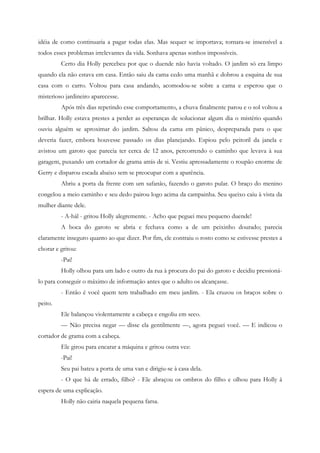 idéia de como continuaria a pagar todas elas. Mas sequer se importava; tornara-se insensível a
todos esses problemas irrelevantes da vida. Sonhava apenas sonhos impossíveis.
         Certo dia Holly percebeu por que o duende não havia voltado. O jardim só era limpo
quando ela não estava em casa. Então saiu da cama cedo uma manhã e dobrou a esquina de sua
casa com o carro. Voltou para casa andando, acomodou-se sobre a cama e esperou que o
misterioso jardineiro aparecesse.
         Após três dias repetindo esse comportamento, a chuva finalmente parou e o sol voltou a
brilhar. Holly estava prestes a perder as esperanças de solucionar algum dia o mistério quando
ouviu alguém se aproximar do jardim. Saltou da cama em pânico, despreparada para o que
deveria fazer, embora houvesse passado os dias planejando. Espiou pelo peitoril da janela e
avistou um garoto que parecia ter cerca de 12 anos, percorrendo o caminho que levava à sua
garagem, puxando um cortador de grama atrás de si. Vestiu apressadamente o roupão enorme de
Gerry e disparou escada abaixo sem se preocupar com a aparência.
         Abriu a porta da frente com um safanão, fazendo o garoto pular. O braço do menino
congelou a meio caminho e seu dedo pairou logo acima da campainha. Seu queixo caiu à vista da
mulher diante dele.
         - A-hál - gritou Holly alegremente. - Acho que peguei meu pequeno duende!
         A boca do garoto se abria e fechava como a de um peixinho dourado; parecia
claramente inseguro quanto ao que dizer. Por fim, ele contraiu o rosto como se estivesse prestes a
chorar e gritou:
         -Pai!
         Holly olhou para um lado e outro da rua à procura do pai do garoto e decidiu pressioná-
lo para conseguir o máximo de informação antes que o adulto os alcançasse.
         - Então é você quem tem trabalhado em meu jardim. - Ela cruzou os braços sobre o
peito.
         Ele balançou violentamente a cabeça e engoliu em seco.
         — Não precisa negar — disse ela gentilmente —, agora peguei você. — E indicou o
cortador de grama com a cabeça.
         Ele girou para encarar a máquina e gritou outra vez:
         -Pai!
         Seu pai bateu a porta de uma van e dirigiu-se à casa dela.
         - O que há de errado, filho? - Ele abraçou os ombros do filho e olhou para Holly à
espera de uma explicação.
         Holly não cairia naquela pequena farsa.
 