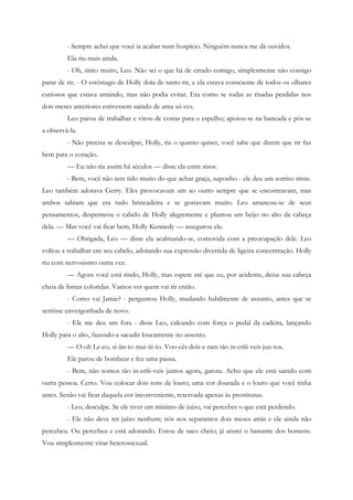 - Sempre achei que você ia acabar num hospício. Ninguém nunca me dá ouvidos.
         Ela riu mais ainda.
         - Oh, sinto muito, Leo. Não sei o que há de errado comigo, simplesmente não consigo
parar de rir. - O estômago de Holly doía de tanto rir, e ela estava consciente de todos os olhares
curiosos que estava atraindo, mas não podia evitar. Era como se todas as risadas perdidas nos
dois meses anteriores estivessem saindo de uma só vez.
         Leo parou de trabalhar e virou de costas para o espelho; apoiou-se na bancada e pôs-se
a observá-la.
         - Não precisa se desculpar, Holly, ria o quanto quiser, você sabe que dizem que rir faz
bem para o coração.
         — Eu não ria assim há séculos — disse ela entre risos.
         - Bem, você não tem tido muito do que achar graça, suponho - ele deu um sorriso triste.
Leo também adorava Gerry. Eles provocavam um ao outro sempre que se encontravam, mas
ambos sabiam que era tudo brincadeira e se gostavam muito. Leo arrancou-se de seus
pensamentos, despenteou o cabelo de Holly alegremente e plantou um beijo no alto da cabeça
dela. — Mas você vai ficar bem, Holly Kennedy — assegurou ele.
         — Obrigada, Leo — disse ela acalmando-se, comovida com a preocupação dele. Leo
voltou a trabalhar em seu cabelo, adotando sua expressão divertida de ligeira concentração. Holly
riu com nervosismo outra vez.
         — Agora você está rindo, Holly, mas espere até que eu, por acidente, deixe sua cabeça
cheia de listras coloridas. Vamos ver quem vai rir então.
         - Como vai Jamie? - perguntou Holly, mudando habilmente de assunto, antes que se
sentisse envergonhada de novo.
         - Ele me deu um fora - disse Leo, calcando com força o pedal da cadeira, lançando
Holly para o alto, fazendo-a sacudir loucamente no assento.
         — O-oh Le-eo, si-iin-to mui-iii-to. Voo-cês dois e-ram tão in-críii-veis jun-tos.
         Ele parou de bombear e fez uma pausa.
         - Bem, não somos tão in-críii-veis juntos agora, garota. Acho que ele está saindo com
outra pessoa. Certo. Vou colocar dois tons de louro; uma cor dourada e o louro que você tinha
antes. Senão vai ficar daquela cor inconveniente, reservada apenas às prostitutas.
         - Leo, desculpe. Se ele tiver um mínimo de juízo, vai perceber o que está perdendo.
         - Ele não deve ter juízo nenhum; nós nos separamos dois meses atrás e ele ainda não
percebeu. Ou percebeu e está adorando. Estou de saco cheio; já aturei o bastante dos homens.
Vou simplesmente virar heterossexual.
 