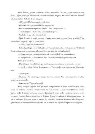 Holly fechou a porta e estudou seu reflexo no espelho. Ele estava certo, tornara-se uma
louca. Agora, tudo que precisava era de uma casa cheia de gatos. O som do telefone tocando
afastou os olhos de Holly de sua imagem.
         - Alô? - disse Holly, atendendo o telefone.
         - Oi, como vai? - perguntou Denise alegremente.
         - Oh, satisfeita com os prazeres da vida - disse Holly sarcástica.
         — Eu também! — ela riu nervosamente em resposta.
         - Verdade? O que a fez ficar tão feliz?
         - Nada de mais, só a vida em geral - ela deu outra risada nervosa. Claro, só a vida. Vida
maravilhosa, magnífica. Que pergunta idiota.
         — Então, o que está acontecendo?
         - Estou ligando para convidá-la para sair para jantar amanhã à noite. Sei que é de última
hora, então se estiver muito ocupada... cancele o que quer que tenha planejado!
         — Espere que vou verificar minha agenda — disse Holly em tom sarcástico.
         — Sem problema — disse Denise séria e ficou em silêncio enquanto esperava.
         Holly girou os olhos.
         - Oh, olhe para isto... Sabe do que mais? Aparentemente estou livre amanhã à noite.
         — Legal! — disse Denise alegremente. — Vamos todos nos encontrar no Changs às
oito.
         - Todos quem?
         - Sharon e John vão e alguns amigos de Tom também. Não saímos juntas há séculos,
então vai ser divertido!
         - Certo, então. Vejo você amanhã.
         Holly desligou zangada. Será que fugira completamente à mente de Denise que Holly
ainda era uma viúva pesarosa e simplesmente não mais achava a vida divertida? Disparou furiosa
para o andar de cima e abriu seu armário. Que peça de roupa velha e nojenta usaria na noite
seguinte? E como, diabos, arcaria com as despesas de uma refeição cara? Sequer podia manter o
carro rodando. Arrancou todas as roupas do armário e atirou-as do outro lado do quarto,
gritando até se sentir mentalmente sã outra vez. Talvez no dia seguinte comprasse aqueles gatos.
 
