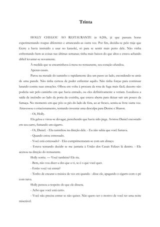 Trinta


         HOLLY CHEGOU AO RESTAURANTE às 8:20h, já que passara horas
experimentando roupas diferentes e arrancando-as outra vez. Por fim, decidiu-se pelo traje que
Gerry a havia instruído a usar no karaokê, só para se sentir mais perto dele. Não vinha
enfrentando bem as coisas nas últimas semanas; tinha mais baixos do que altos e estava achando
difícil levantar-se novamente.
         À medida que se encaminhava à mesa no restaurante, seu coração afundou.
         Apenas casais.
         Parou na metade do caminho e rapidamente deu um passo ao lado, escondendo-se atrás
de uma parede. Não tinha certeza de poder enfrentar aquilo. Não tinha forças para continuar
lutando contra suas emoções. Olhou em volta à procura da rota de fuga mais fácil; decerto não
poderia sair pelo caminho em que havia entrado, ou eles definitivamente a veriam. Localizou a
saída de incêndio ao lado da porta da cozinha, que estava aberta para deixar sair um pouco da
fumaça. No momento em que pôs os pés do lado de fora, ao ar fresco, sentiu-se livre outra vez.
Atravessou o estacionamento, tentando inventar uma desculpa para Denise e Sharon.
         - Oi, Holly.
         Ela gelou e virou-se devagar, percebendo que havia sido pega. Avistou Daniel encostado
em seu carro, fumando um cigarro.
         - Oi, Daniel. - Ela caminhou na direção dele. - Eu não sabia que você fumava.
         - Quando estou estressado.
         - Você está estressado? - Eles cumprimentaram-se com um abraço.
         - Estava tentando decidir se me juntaria à União dos Casais Felizes lá dentro. - Ele
acenou na direção do restaurante.
         Holly sorriu. — Você também? Ele riu.
         - Bem, não vou dizer a eles que a vi, se é o que você quer.
         - Então você vai entrar?
         - Tenho de encarar a música de vez em quando - disse ele, apagando o cigarro com o pé
com raiva.
         Holly pensou a respeito do que ele dissera.
         - Acho que você está certo.
         - Você não precisa entrar se não quiser. Não quero ser o motivo de você ter uma noite
miserável.
 