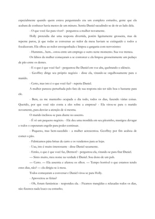especialmente quando quem estava perguntando era um completo estranho, gente que ela
acabara de conhecer havia menos de um minuto. Sentiu Daniel sacudindo-se de rir ao lado dela.
          - O que você faz para viver? - perguntou a mulher novamente.
          Holly pretendia dar uma resposta divertida, porém ligeiramente grosseira, mas de
repente parou, já que todas as conversas ao redor da mesa haviam se extinguido e todos a
focalizavam. Ela olhou ao redor envergonhada e limpou a garganta com nervosismo:
          - Hummm... bem... estou entre um emprego e outro neste momento. Sua voz tremeu.
          Os lábios da mulher começaram a se contorcer e ela limpou grosseiramente um pedaço
de pão entre os dentes.
          - E o que é que você faz? - perguntou-lhe Daniel em voz alta, quebrando o silêncio.
          - Geoffrey dirige seu próprio negócio - disse ela, virando-se orgulhosamente para o
marido.
          - Certo, mas isto é o que você faz? - repetiu Daniel.
          A mulher pareceu perturbada pelo fato de sua resposta não ter sido boa o bastante para
ele.
          - Bem, eu me mantenho ocupada o dia todo, todos os dias, fazendo várias coisas.
Querido, por que você não conta a eles sobre a empresa? - Ela virou-se para o marido
novamente, para desviar a atenção de si mesma.
          O marido inclinou-se para diante no assento.
          - É só um pequeno negócio. - Ele deu uma mordida em seu pãozinho, mastigou devagar
e todos o esperaram engolir para poder continuar.
          - Pequeno, mas bem-sucedido - a mulher acrescentou. Geoffrey por fim acabou de
comer o pão.
          - Fabricamos pára-brisas de carro e os vendemos para as lojas.
          - Uau, isto é muito interessante - disse Daniel secamente.
          - Então, o que é que você faz, Dermot? - perguntou ela, virando-se para fitar Daniel.
          — Sinto muito, meu nome na verdade é Daniel. Sou dono de um pub.
          — Certo. — Ela assentiu e afastou os olhos. — Tempo horrível o que estamos tendo
estes dias, não? — ela dirigiu-se à mesa.
          Todos começaram a conversar e Daniel virou-se para Holly.
          - Aproveitou as férias?
          - Oh, foram fantásticas - respondeu ela. - Ficamos tranqüilas e relaxadas todos os dias,
não fizemos nada louco ou estranho.
 