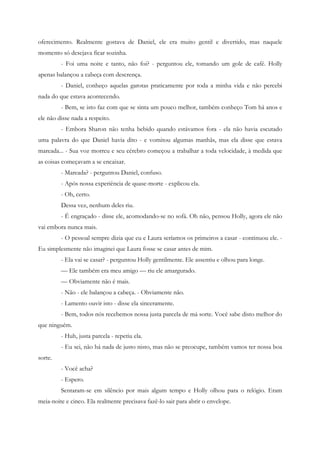 oferecimento. Realmente gostava de Daniel, ele era muito gentil e divertido, mas naquele
momento só desejava ficar sozinha.
         - Foi uma noite e tanto, não foi? - perguntou ele, tomando um gole de café. Holly
apenas balançou a cabeça com descrença.
         - Daniel, conheço aquelas garotas praticamente por toda a minha vida e não percebi
nada do que estava acontecendo.
         - Bem, se isto faz com que se sinta um pouco melhor, também conheço Tom há anos e
ele não disse nada a respeito.
         - Embora Sharon não tenha bebido quando estávamos fora - ela não havia escutado
uma palavra do que Daniel havia dito - e vomitou algumas manhãs, mas ela disse que estava
mareada... - Sua voz morreu e seu cérebro começou a trabalhar a toda velocidade, à medida que
as coisas começavam a se encaixar.
         - Mareada? - perguntou Daniel, confuso.
         - Após nossa experiência de quase-morte - explicou ela.
         - Oh, certo.
         Dessa vez, nenhum deles riu.
         - É engraçado - disse ele, acomodando-se no sofá. Oh não, pensou Holly, agora ele não
vai embora nunca mais.
         - O pessoal sempre dizia que eu e Laura seríamos os primeiros a casar - continuou ele. -
Eu simplesmente não imaginei que Laura fosse se casar antes de mim.
         - Ela vai se casar? - perguntou Holly gentilmente. Ele assentiu e olhou para longe.
         — Ele também era meu amigo — riu ele amargurado.
         — Obviamente não é mais.
         - Não - ele balançou a cabeça. - Obviamente não.
         - Lamento ouvir isto - disse ela sinceramente.
         - Bem, todos nós recebemos nossa justa parcela de má sorte. Você sabe disto melhor do
que ninguém.
         - Huh, justa parcela - repetiu ela.
         - Eu sei, não há nada de justo nisto, mas não se preocupe, também vamos ter nossa boa
sorte.
         - Você acha?
         - Espero.
         Sentaram-se em silêncio por mais algum tempo e Holly olhou para o relógio. Eram
meia-noite e cinco. Ela realmente precisava fazê-lo sair para abrir o envelope.
 