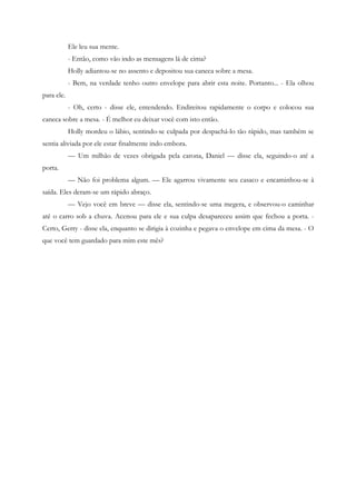Ele leu sua mente.
            - Então, como vão indo as mensagens lá de cima?
            Holly adiantou-se no assento e depositou sua caneca sobre a mesa.
            - Bem, na verdade tenho outro envelope para abrir esta noite. Portanto... - Ela olhou
para ele.
            - Oh, certo - disse ele, entendendo. Endireitou rapidamente o corpo e colocou sua
caneca sobre a mesa. - É melhor eu deixar você com isto então.
            Holly mordeu o lábio, sentindo-se culpada por despachá-lo tão rápido, mas também se
sentia aliviada por ele estar finalmente indo embora.
            — Um milhão de vezes obrigada pela carona, Daniel — disse ela, seguindo-o até a
porta.
            — Não foi problema algum. — Ele agarrou vivamente seu casaco e encaminhou-se à
saída. Eles deram-se um rápido abraço.
            — Vejo você em breve — disse ela, sentindo-se uma megera, e observou-o caminhar
até o carro sob a chuva. Acenou para ele e sua culpa desapareceu assim que fechou a porta. -
Certo, Gerry - disse ela, enquanto se dirigia à cozinha e pegava o envelope em cima da mesa. - O
que você tem guardado para mim este mês?
 