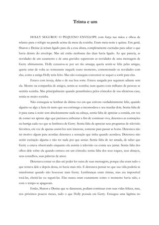 Trinta e um


         HOLLY SEGUROU O PEQUENO ENVELOPE com força nas mãos e olhou de
relance para o relógio na parede acima da mesa da cozinha. Eram meia-noite e quinze. Em geral,
Sharon e Denise já teriam ligado para ela a essa altura, completamente excitadas para saber o que
havia dentro do envelope. Mas até então nenhuma das duas havia ligado. Ao que parecia, as
novidades de um casamento e de uma gravidez superavam as novidades de uma mensagem de
Gerry ultimamente. Holly censurou-se por ser tão amarga; queria sentir-se feliz pelas amigas,
queria estar de volta ao restaurante naquele exato momento, comemorando as novidades com
elas, como a antiga Holly teria feito. Mas não conseguia convencer-se sequer a sorrir para elas.
         Estava com inveja, delas e de sua boa sorte. Estava zangada por seguirem adiante sem
ela. Mesmo na companhia de amigos, sentia-se sozinha; num quarto com milhares de pessoas se
sentiria sozinha. Mas principalmente quando perambulava pelos cômodos de sua silenciosa casa,
sentia-se muito sozinha.
         Não conseguia se lembrar da última vez em que estivera verdadeiramente feliz, quando
alguém ou algo a fazia rir tanto que seu estômago a incomodava e seu maxilar doía. Sentia falta de
ir para cama à noite sem absolutamente nada na cabeça, sentia falta de apreciar a comida, em vez
de comer ser apenas algo que precisava enfrentar a fim de continuar viva, detestava as contrações
na barriga cada vez que se lembrava de Gerry. Sentia falta de apreciar seus programas de televisão
favoritos, em vez de apenas assisti-los sem interesse, somente para passar as horas. Detestava não
ter motivo algum para acordar; detestava a sensação que tinha quando acordava. Detestava não
sentir excitação alguma e não ter nada por que ansiar. Sentia falta de ser amada, de saber que
Gerry a estava observando enquanto ela assistia à televisão ou comia seu jantar. Sentia falta dos
olhos dele sobre ela quando entrava em um cômodo; sentia falta dos seus toques, seus abraços,
seus conselhos, suas palavras de amor.
         Detestava contar os dias até poder ler outra de suas mensagens, porque elas eram tudo o
que restava dele e depois dessa, só havia mais três. E detestava pensar no que sua vida poderia se
transformar quando não houvesse mais Gerry. Lembranças eram ótimas, mas era impossível
tocá-las, cheirá-las ou segurá-las. Elas nunca eram exatamente como o momento havia sido, e
com o tempo se apagavam.
         Então, Sharon e Denise que se danassem, podiam continuar com suas vidas felizes, mas,
nos próximos poucos meses, tudo o que Holly possuía era Gerry. Enxugou uma lágrima no
 