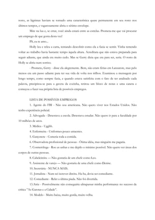 rosto, as lágrimas haviam se tornado uma característica quase permanente em seu rosto nos
últimos tempos, e vagarosamente abriu o sétimo envelope.
         Mire na lua e, se errar, você ainda estará entre as estrelas. Prometa-me que vai procurar
um emprego de que gosta desta vez!
         PS, eu te amo...
         Holly leu e releu a carta, tentando descobrir como ela a fazia se sentir. Vinha temendo
voltar ao trabalho havia bastante tempo àquela altura. Acreditara que não estava preparada para
seguir adiante, que ainda era muito cedo. Mas se Gerry dizia que era para ser, seria. O rosto de
Holly se abriu num sorriso.
         - Prometo, Gerry - disse ela alegremente. Bem, não eram férias em Lanzarote, mas pelo
menos era um passo adiante para ter sua vida de volta nos trilhos. Examinou a mensagem por
longo tempo, como sempre fazia, e quando estava satisfeita com o fato de ter analisado cada
palavra, precipitou-se para a gaveta da cozinha, retirou um bloco de notas e uma caneta e
começou a fazer sua própria lista de possíveis empregos.


         LISTA DE POSSÍVEIS EMPREGOS
         1. Agente do FBI - Não sou americana. Não quero viver nos Estados Unidos. Não
tenho experiência policial.
         2. Advogada - Detestava a escola. Detestava estudar. Não quero ir para a faculdade por
10 milhões de anos.
         3. Médica - Ugghh.
         4. Enfermeira - Uniformes pouco atraentes.
         5. Garçonete - Comeria toda a comida.
         6. Observadora profissional de pessoas - Ótima idéia, mas ninguém me pagaria.
         7. Cosmetóloga - Roo as unhas e me depilo o mínimo possível. Não quero ver áreas dos
corpos de outras pessoas.
         8. Cabeleireira — Não gostaria de um chefe como Leo.
         9. Assistente de varejo — Não gostaria de uma chefe como Denise.
         10. Secretária - NUNCA MAIS.
         11. Jornalista - Num sei iscrever direitu. Ha-ha, devia ser comediante.
         12. Comediante - Reler a última piada. Não foi divertida.
         13.Atriz - Possivelmente não conseguiria ultrapassar minha performance no sucesso de
crítica ”As Garotas e a Cidade”.
         14. Modelo - Muito baixa, muito gorda, muito velha.
 