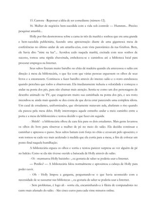 15. Cantora - Repensar a idéia de ser comediante (número 12).
         16. Mulher de negócios bem-sucedida com a vida sob controle — Hummm... Preciso
pesquisar amanhã...
         Holly por fim desmoronou sobre a cama às três da manhã e sonhou que era uma grande
e bem-sucedida publicitária, fazendo uma apresentação diante de uma gigantesca mesa de
conferências no último andar de um arranha-céus, com vista panorâmica da rua Grafton. Bem,
ele havia dito ”mire na lua”... Acordou cedo naquela manhã, excitada com seus sonhos de
sucesso, tomou uma rápida chuveirada, embelezou-se e caminhou até a biblioteca local para
procurar empregos na Internet.
         Seus saltos fizeram muito barulho no chão de madeira quando ela atravessou o salão em
direção à mesa da bibliotecária, o que fez com que várias pessoas erguessem os olhos de seus
livros e a encarassem. Continuou a fazer barulho através do imenso salão e o rosto enrubesceu
quando percebeu que todos a observavam. Ela imediatamente reduziu a velocidade e começou a
andar na ponta dos pés, para não chamar mais atenção. Sentiu-se como um dos personagens de
desenho animado na TV, que exageravam muito sua caminhada na ponta dos pés, e seu rosto
incendiou-se ainda mais quando se deu conta de que devia estar parecendo uma completa idiota.
Um casal de estudantes, uniformizados, que obviamente matavam aula, abafaram o riso quando
ela passou pela mesa deles. Holly interrompeu aquele estranho andar a meio caminho entre a
porta e a mesa da bibliotecária e tentou decidir o que fazer em seguida.
         - Shiish! - a bibliotecária olhou de cara feia para os dois estudantes. Mais gente levantou
os olhos do livro para observar a mulher de pé no meio do salão. Ela decidiu continuar a
caminhar e apressou o passo. Seus saltos batiam com força no chão e ecoavam pelo aposento; o
som tornou-se cada vez mais acelerado à medida que ela corria para a mesa, a fim de colocar um
ponto final naquela humilhação.
         A bibliotecária ergueu os olhos e sorriu e tentou parecer surpresa ao ver alguém de pé
no balcão. Como se ela não tivesse ouvido a batucada de Holly através do salão.
         - Oi - murmurou Holly baixinho -, eu gostaria de saber se poderia usar a Internet.
         — Perdão? — A bibliotecária falou normalmente e aproximou a cabeça de Holly para
poder ouvir.
         - Oh - Holly limpou a garganta, perguntando-se o que havia acontecido com a
necessidade de se sussurrar nas bibliotecas -, eu gostaria de saber se poderia usar a Internet.
         - Sem problemas, é logo ali - sorriu ela, encaminhando-a à fileira de computadores no
canto mais afastado do salão. - São cinco euros para cada vinte minutos online.
 