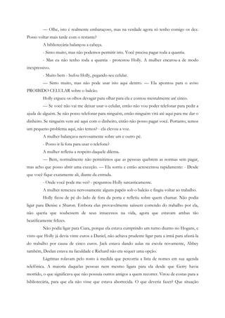 — Olhe, isto é realmente embaraçoso, mas na verdade agora só tenho comigo os dez.
Posso voltar mais tarde com o restante?
         A bibliotecária balançou a cabeça.
         - Sinto muito, mas não podemos permitir isto. Você precisa pagar toda a quantia.
         - Mas eu não tenho toda a quantia - protestou Holly. A mulher encarou-a de modo
inexpressivo.
         - Muito bem - bufou Holly, pegando seu celular.
         — Sinto muito, mas não pode usar isto aqui dentro. — Ela apontou para o aviso
PROIBIDO CELULAR sobre o balcão.
         Holly ergueu os olhos devagar para olhar para ela e contou mentalmente até cinco.
         — Se você não vai me deixar usar o celular, então não vou poder telefonar para pedir a
ajuda de alguém. Se não posso telefonar para ninguém, então ninguém virá até aqui para me dar o
dinheiro. Se ninguém vem até aqui com o dinheiro, então não posso pagar você. Portanto, temos
um pequeno problema aqui, não temos? - ela elevou a voz.
         A mulher balançava nervosamente sobre um e outro pé.
         - Posso ir lá fora para usar o telefone?
         A mulher refletiu a respeito daquele dilema.
         — Bem, normalmente não permitimos que as pessoas quebrem as normas sem pagar,
mas acho que posso abrir uma exceção. — Ela sorriu e então acrescentou rapidamente: - Desde
que você fique exatamente ali, diante da entrada.
         - Onde você pode me ver? - perguntou Holly sarcasticamente.
         A mulher remexeu nervosamente alguns papéis sob o balcão e fingiu voltar ao trabalho.
         Holly ficou de pé do lado de fora da porta e refletiu sobre quem chamar. Não podia
ligar para Denise e Sharon. Embora elas provavelmente saíssem correndo do trabalho por ela,
não queria que soubessem de seus insucessos na vida, agora que estavam ambas tão
beatificamente felizes.
         Não podia ligar para Ciara, porque ela estava cumprindo um turno diurno no Hogans, e
visto que Holly já devia vinte euros a Daniel, não achava prudente ligar para a irmã para afastá-la
do trabalho por causa de cinco euros. Jack estava dando aulas na escola novamente, Abbey
também, Declan estava na faculdade e Richard não era sequer uma opção.
         Lágrimas rolavam pelo rosto à medida que percorria a lista de nomes em sua agenda
telefônica. A maioria daquelas pessoas nem mesmo ligara para ela desde que Gerry havia
morrido, o que significava que não possuía outros amigos a quem recorrer. Virou de costas para a
bibliotecária, para que ela não visse que estava aborrecida. O que deveria fazer? Que situação
 