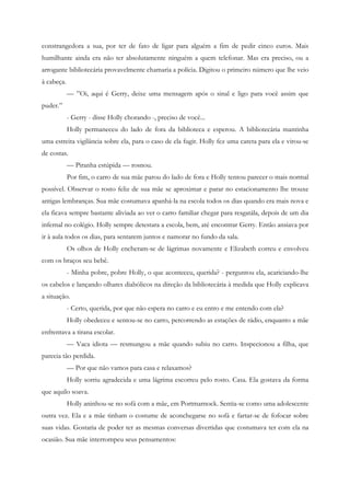 constrangedora a sua, por ter de fato de ligar para alguém a fim de pedir cinco euros. Mais
humilhante ainda era não ter absolutamente ninguém a quem telefonar. Mas era preciso, ou a
arrogante bibliotecária provavelmente chamaria a polícia. Digitou o primeiro número que lhe veio
à cabeça.
            — ”Oi, aqui é Gerry, deixe uma mensagem após o sinal e ligo para você assim que
puder.”
            - Gerry - disse Holly chorando -, preciso de você...
            Holly permaneceu do lado de fora da biblioteca e esperou. A bibliotecária mantinha
uma estreita vigilância sobre ela, para o caso de ela fugir. Holly fez uma careta para ela e virou-se
de costas.
            — Piranha estúpida — rosnou.
            Por fim, o carro de sua mãe parou do lado de fora e Holly tentou parecer o mais normal
possível. Observar o rosto feliz de sua mãe se aproximar e parar no estacionamento lhe trouxe
antigas lembranças. Sua mãe costumava apanhá-la na escola todos os dias quando era mais nova e
ela ficava sempre bastante aliviada ao ver o carro familiar chegar para resgatála, depois de um dia
infernal no colégio. Holly sempre detestara a escola, bem, até encontrar Gerry. Então ansiava por
ir à aula todos os dias, para sentarem juntos e namorar no fundo da sala.
            Os olhos de Holly encheram-se de lágrimas novamente e Elizabeth correu e envolveu
com os braços seu bebê.
            - Minha pobre, pobre Holly, o que aconteceu, querida? - perguntou ela, acariciando-lhe
os cabelos e lançando olhares diabólicos na direção da bibliotecária à medida que Holly explicava
a situação.
            - Certo, querida, por que não espera no carro e eu entro e me entendo com ela?
            Holly obedeceu e sentou-se no carro, percorrendo as estações de rádio, enquanto a mãe
enfrentava a tirana escolar.
            — Vaca idiota — resmungou a mãe quando subiu no carro. Inspecionou a filha, que
parecia tão perdida.
            — Por que não vamos para casa e relaxamos?
            Holly sorriu agradecida e uma lágrima escorreu pelo rosto. Casa. Ela gostava da forma
que aquilo soava.
            Holly aninhou-se no sofá com a mãe, em Portmarnock. Sentia-se como uma adolescente
outra vez. Ela e a mãe tinham o costume de aconchegarse no sofá e fartar-se de fofocar sobre
suas vidas. Gostaria de poder ter as mesmas conversas divertidas que costumava ter com ela na
ocasião. Sua mãe interrompeu seus pensamentos:
 