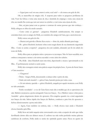 — Liguei para você em casa ontem à noite; você saiu? — ela tomou um gole de chá.
         Oh, as maravilhas do mágico chá. A resposta para todos os pequenos problemas da
vida. Você faz fofoca e toma uma xícara de chá, é demitida do emprego e toma uma xícara de
chá, seu marido lhe conta que tem um tumor no cérebro e você toma uma xícara de chá...
         - Sim, saí para jantar com as garotas e centenas de outras pessoas que não conheço. -
Holly esfregou os olhos de modo cansado.
         - Como estão as garotas? - perguntou Elizabeth carinhosamente. Ela sempre se
entendera bem com os amigos de Holly, ao contrário dos amigos de Ciara, que a aterrorizavam.
         Holly tomou um gole de chá.
         — Sharon está grávida e Denise ficou noiva — disse ela, ainda olhando para longe.
         - Oh - gritou Elizabeth, hesitante sobre como reagir diante de sua claramente angustiada
filha. - Como se sentiu a respeito? - perguntou ela com cuidado, afastando um fio de cabelo do
rosto de Holly.
         Holly olhou para as próprias mãos e procurou se recompor. Não foi bem-sucedida; seus
ombros começaram a tremer e ela tentou esconder o rosto atrás dos cabelos.
         - Oh, Holly - disse Elizabeth num tom triste, depositando a xícara e aproximando-se da
filha. - É perfeitamente normal se sentir assim.
         Holly não conseguia extrair uma palavra sequer da própria boca. A porta da frente bateu
e Ciara anunciou:
         — Chegamos!
         - Ótimo - fungou Holly, descansando a cabeça sobre o peito da mãe.
         - Onde está todo mundo? — gritou Ciara, batendo portas por toda a casa.
         — Só um minuto, querida — gritou Elizabeth, zangada por aquele momento com Holly
ter sido arruinado.
         - Tenho novidades! - a voz de Ciara ficava mais alta à medida que ela se aproximava da
sala. Mathew escancarou a porta carregando Ciara nos braços. - Eu e Mathew vamos voltar para a
Austrália! - gritou alegremente dentro do aposento. Ela congelou quando viu a irmã angustiada
nos braços da mãe. Saltou rápido dos braços de Mathew, conduziu-o para fora do aposento e
fechou silenciosamente a porta atrás deles.
         — Agora, Ciara também vai embora, mãe. — Holly chorou mais ainda e Elizabeth
chorou baixinho pela filha.
         Holly ficou até tarde naquela noite conversando com a mãe a respeito de tudo que vinha
fervilhando dentro dela nos últimos meses. E embora sua mãe tenha proferido muitas palavras
carinhosas de conforto, Holly ainda se sentia tão oprimida quanto antes. Ficou no quarto de
 