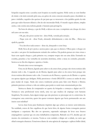 hóspedes naquela noite e acordou num hospício na manhã seguinte. Holly sorriu ao som familiar
do irmão e da irmã correndo pela casa, aos gritos de como estavam atrasados para a faculdade ou
para o trabalho, seguidos das queixas do pai para que se mexessem e dos pedidos gentis da mãe
para que todos fizessem silêncio a fim de não incomodar Holly. O mundo seguia adiante, simples
assim, e não existia uma redoma grande o bastante para protegê-la.
         Na hora do almoço, o pai de Holly a deixou em casa e comprimiu um cheque de cinco
mil euros em sua mão.
         - Oh, pai, não posso aceitar isto - disse Holly, vencida pela emoção.
         - Fique com ele - disse Frank, afastando delicadamente a mão da filha. - Deixe-nos
ajudá-la, querida.
         - Vou devolver cada centavo - disse ela, abraçando-o com força.
         Holly ficou de pé à porta e acenou para o pai, que se afastava. Olhou para o cheque em
sua mão e um peso foi imediatamente retirado dos ombros. Ela poderia pensar em vinte coisas a
fazer com aquele cheque e, pela primeira vez, comprar roupas não era uma delas. Entrando na
cozinha, percebeu a luz vermelha da secretária eletrônica, sobre a mesa no corredor, piscando.
Sentou-se no fim dos degraus e apertou o botão.
         Possuía cinco novas mensagens.
         Uma era de Sharon, ligando para saber se ela estava bem, porque não tivera notícias dela
durante todo o dia. A segunda era de Denise, ligando para saber se ela estava bem porque não
tivera notícias dela durante todo o dia. A terceira era de Sharon, a quarta era de Denise e a quinta
era apenas alguém que desligara. Holly pressionou o botão DELETE e correu ao andar de cima
para mudar de roupa. Ainda não estava totalmente pronta para falar com Sharon e Denise;
primeiro precisava colocar a vida em ordem, para poder se sentir mais entusiasmada por elas.
         Sentou-se diante do computador no quarto de hóspedes e começou a digitar um CV.
Tornara-se uma profissional nessa tarefa, uma vez que mudava de emprego com bastante
freqüência. No entanto, fazia algum tempo que não precisava se preocupar em ir a entrevistas. Se
conseguisse uma entrevista, quem iria querer contratar alguém que havia permanecido um ano
inteiro sem trabalhar?
         Levou duas horas para finalmente imprimir algo que achava ao menos semi-indecente.
Na realidade, estava de fato orgulhosa do que havia feito; de alguma forma conseguira parecer
inteligente e experiente. Riu alto no aposento, esperando sejkcapaz de levar seus futuros
empregadores a pensar que era uma trabalhadora competente. Relendo seu CV, decidiu que até
mesmo ela contrataria a si mesma. Vestiu-se com cuidado e dirigiu até a cidade, no carro que
afinal conseguiu abastecer. Estacionou diante de uma agência de empregos e aplicou brilho labial,
 