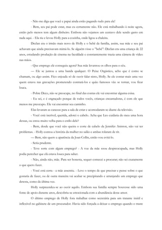 - Não me diga que você e papai ainda estão pagando tudo para ele!
         - Bem, seu pai pode estar, mas eu certamente não. Ele está trabalhando à noite agora,
então pelo menos tem algum dinheiro. Embora não vejamos um centavo dele sendo gasto em
nada aqui. - Ela riu e levou Holly para a cozinha, onde ligou a chaleira.
         Declan era o irmão mais novo de Holly e o bebê da família, assim, sua mãe e seu pai
achavam que ainda precisavam mimá-lo. Se alguém visse o ”bebê”: Declan era uma criança de 22
anos, estudando produção de cinema na faculdade e constantemente trazia uma câmera de vídeo
nas mãos.
         - Que emprego ele conseguiu agora? Sua mãe levantou os olhos para o céu.
         — Ele se juntou a uma banda qualquer. O Peixe Orgástico, acho que é como se
chamam, ou algo assim. Fico enjoada só de ouvir falar nisto, Holly. Se ele contar mais uma vez
quem estava nas gravações prometendo contratá-los e quão famosos vão se tornar, vou ficar
louca.
         - Pobre Deco, não se preocupe, no final das contas ele vai encontrar alguma coisa.
         - Eu sei, e é engraçado porque de todos vocês, crianças encantadoras, é com ele que
menos me preocupo. Ele vai encontrar seu caminho.
         Elas levaram as canecas para a sala de estar e acomodaram-se diante da televisão.
         - Você está incrível, querida, adorei o cabelo. Acha que Leo cuidaria do meu uma hora
dessas, ou estou muito velha para o estilo dele?
         - Bem, desde que você não queira o corte de cabelo da Jennifer Aniston, não vai ter
problemas. - Holly contou a história da mulher no salão e ambas rolaram de rir.
         — Bem, não quero a aparência da Joan Collin, então vou evitá-lo.
         - Seria prudente.
         - Teve sorte com algum emprego? - A voz da mãe soou despreocupada, mas Holly
podia perceber que elà estava louca para saber.
         - Não, ainda não, mãe. Para ser honesta, sequer comecei a procurar; não sei exatamente
o que quero fazer.
         - Você está certa - a mãe assentiu. - Leve o tempo de que precisar e pense sobre o que
gostaria de fazer, ou de outra maneira vai acabar se precipitando e arranjando um emprego que
detesta, como da última vez.
         Holly surpreendeu-se ao ouvir aquilo. Embora sua família sempre houvesse sido uma
fonte de apoio durante anos, descobriu-se emocionada com a abundância desse amor.
         O último emprego de Holly fora trabalhar como secretária para um tratante inútil e
inflexível no gabinete de um procurador. Havia sido forçada a deixar o emprego quando o traste
 
