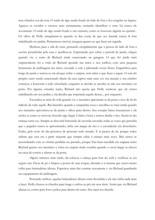seus chinelos cor-de-rosa. O ruído de algo sendo lixado do lado de fora a fez congelar no degrau.
Aguçou os ouvidos e escutou mais atentamente, tentando identificar o som. Lá estava ele
novamente. O ruído de algo sendo lixado e um sussurro, como se houvesse alguém no quintal...
Os olhos de Holly arregalaram-se quando se deu conta de que seu duende estava lá fora
trabalhando no jardim. Permaneceu imóvel, insegura quanto ao que fazer em seguida.
         Deslizou para a sala de estar, pensando estupidamente que a pessoa do lado de fora a
ouviria perambular pela casa e ajoelhou-se. Espreitando por sobre o peitoril da janela, ofegou
quando viu o carro de Richard ainda estacionado na garagem. O que foi ainda mais
surpreendente foi a visão de Richard apoiado nas mãos e nos joelhos, com uma pequena
ferramenta de jardinagem nas mãos, cavando o solo e plantando novas flores. Engatinhou para
longe da janela e sentou-se em choque sobre o carpete, sem saber o que fazer a seguir. O som do
próprio carro sendo estacionado diante da casa captou mais uma vez sua atenção e seu cérebro
começou a funcionar a toda velocidade, enquanto se decidia se atendia ou não seu mecânico na
porta. Por alguma estranha razão, Richard não queria que Holly soubesse que ele estava
trabalhando em seu jardim, e ela decidiu que respeitaria aquele desejo... por enquanto.
         Escondeu-se atrás do sofá quando viu o mecânico aproximar-se da porta e teve de rir do
ridículo de tudo aquilo. Riu baixinho quando a campainha soou e encolheu-se mais ainda quando
seu mecânico aproximou-se da janela e olhou para dentro. Seu coração bateu loucamente e ela
sentiu-se como se estivesse fazendo algo ilegal. Cobriu a boca e tentou abafar o riso. Sentia-se tão
criança outra vez. Sempre se dera mal brincando de esconde-esconde; todas as vezes que percebia
que o pegador estava se aproximando, tinha um ataque de riso e o esconderijo era descoberto.
Então, pelo resto do dia precisava de procurar todo mundo. E aí parava de rir, porque todos
sabiam que essa era a parte maçante que sempre cabia à criança mais nova. Mas estava se
reconciliando com as vitórias perdidas no passado, porque fora bem-sucedida em enganar tanto
Richard quanto seu mecânico e rolou no carpete rindo sozinha quando o ouviu largar as chaves
na caixa de correio e afastar-se da porta.
         Alguns minutos mais tarde, ela colocou a cabeça para fora do sofá e verificou se era
seguro sair. Ficou de pé e limpou a poeira de suas roupas, dizendo a si mesma que estava muito
velha para brincadeiras idiotas. Espreitou atrás das cortinas novamente e viu Richard guardando
seu equipamento de jardinagem.
         Pensando melhor, aquelas brincadeiras idiotas eram divertidas e ela não tinha nada mais
a fazer. Holly chutou os chinelos para longe e enfiou os pés em seus tênis. Assim que viu Richard
afastar-se, correu para fora e pulou para dentro do carro. Iria caçar seu duende.
 