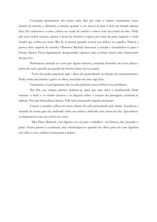 Conseguiu permanecer três carros atrás dele por todo o trajeto, exatamente como
faziam no cinema, e diminuiu a marcha quando o viu mover-se para a beira da estrada adiante
dela. Ele estacionou o carro, entrou na venda de jornais e voltou com um jornal na mão. Holly
pôs seus óculos escuros, ajeitou o boné de beisebol e espiou por cima da parte superior o Arab
Leader que cobria seu rosto. Riu de si mesma quando avistou seu reflexo no espelho. Parecia a
pessoa mais suspeita do mundo. Observou Richard atravessar a estrada e encaminhar-se para o
Greasy Spoon. Ficou ligeiramente desapontada; esperava uma aventura muito mais interessante
do que isso.
         Permaneceu sentada no carro por alguns minutos, tentando formular um novo plano e
pulou de susto quando um guarda de trânsito bateu em sua janela.
         - Você não pode estacionar aqui - disse ele, gesticulando na direção do estacionamento.
Holly sorriu docemente e girou os olhos, recuando até uma vaga livre.
         Certamente os protagonistas das novelas policiais nunca tinham esse problema.
         Por fim, sua criança interior acalmou-se, para que uma doce e amadurecida Holly
retirasse o boné e os óculos escuros e os lançasse sobre o assento do passageiro, sentindo-se
ridícula. Fim das brincadeiras idiotas. Vida real começando naquele momento.
         Cruzou a estrada e olhou em torno dentro do café, procurando pelo irmão. Localizou-o
sentado de costas para ela, inclinado sobre seu jornal e bebendo uma xícara de chá. Aproximou-
se alegremente com um sorriso no rosto.
         - Meu Deus, Richard, você alguma vez vai para o trabalho? - ela brincou alto, fazendo-o
pular. Estava prestes a continuar, mas interrompeu-se quando ele olhou para ela com lágrimas
nos olhos e seus ombros começaram a tremer.
 