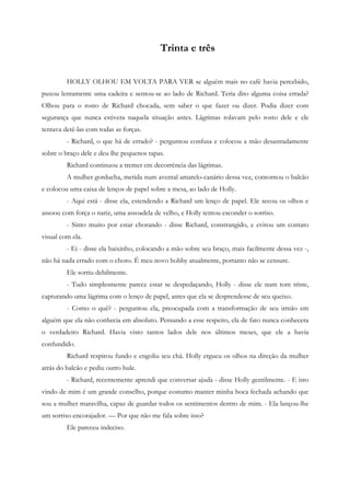 Trinta e três


         HOLLY OLHOU EM VOLTA PARA VER se alguém mais no café havia percebido,
puxou lentamente uma cadeira e sentou-se ao lado de Richard. Teria dito alguma coisa errada?
Olhou para o rosto de Richard chocada, sem saber o que fazer ou dizer. Podia dizer com
segurança que nunca estivera naquela situação antes. Lágrimas rolavam pelo rosto dele e ele
tentava detê-las com todas as forças.
         - Richard, o que há de errado? - perguntou confusa e colocou a mão desastradamente
sobre o braço dele e deu-lhe pequenos tapas.
         Richard continuou a tremer em decorrência das lágrimas.
         A mulher gorducha, metida num avental amarelo-canário dessa vez, contornou o balcão
e colocou uma caixa de lenços de papel sobre a mesa, ao lado de Holly.
         - Aqui está - disse ela, estendendo a Richard um lenço de papel. Ele secou os olhos e
assoou com força o nariz, uma assoadela de velho, e Holly tentou esconder o sorriso.
         - Sinto muito por estar chorando - disse Richard, constrangido, e evitou um contato
visual com ela.
         - Ei - disse ela baixinho, colocando a mão sobre seu braço, mais facilmente dessa vez -,
não há nada errado com o choro. É meu novo hobby atualmente, portanto não se censure.
         Ele sorriu debilmente.
         - Tudo simplesmente parece estar se despedaçando, Holly - disse ele num tom triste,
capturando uma lágrima com o lenço de papel, antes que ela se desprendesse de seu queixo.
         - Como o quê? - perguntou ela, preocupada com a transformação de seu irmão em
alguém que ela não conhecia em absoluto. Pensando a esse respeito, ela de fato nunca conhecera
o verdadeiro Richard. Havia visto tantos lados dele nos últimos meses, que ele a havia
confundido.
         Richard respirou fundo e engoliu seu chá. Holly ergueu os olhos na direção da mulher
atrás do balcão e pediu outro bule.
         - Richard, recentemente aprendi que conversar ajuda - disse Holly gentilmente. - E isto
vindo de mim é um grande conselho, porque costumo manter minha boca fechada achando que
sou a mulher maravilha, capaz de guardar todos os sentimentos dentro de mim. - Ela lançou-lhe
um sorriso encorajador. — Por que não me fala sobre isso?
         Ele pareceu indeciso.
 