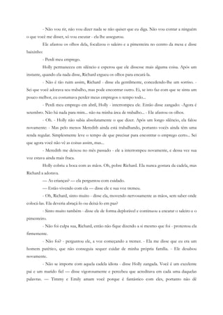 - Não vou rir, não vou dizer nada se não quiser que eu diga. Não vou contar a ninguém
o que você me disser, só vou escutar - ela lhe assegurou.
         Ele afastou os olhos dela, focalizou o saleiro e a pimenteira no centro da mesa e disse
baixinho:
         - Perdi meu emprego.
         Holly permaneceu em silêncio e esperou que ele dissesse mais alguma coisa. Após um
instante, quando ela nada disse, Richard ergueu os olhos para encará-la.
         - Não é tão ruim assim, Richard - disse ela gentilmente, concedendo-lhe um sorriso. -
Sei que você adorava seu trabalho, mas pode encontrar outro. Ei, se isto faz com que se sinta um
pouco melhor, eu costumava perder meus empregos o tempo todo...
         - Perdi meu emprego em abril, Holly - interrompeu ele. Então disse zangado: -Agora é
setembro. Não há nada para mim... não na minha área de trabalho... - Ele afastou os olhos.
         - Oh. - Holly não sabia absolutamente o que dizer. Após um longo silêncio, ela falou
novamente: - Mas pelo menos Meredith ainda está trabalhando, portanto vocês ainda têm uma
renda regular. Simplesmente leve o tempo de que precisar para encontrar o emprego certo... Sei
que agora você não vê as coisas assim, mas...
         - Meredith me deixou no mês passado - ele a interrompeu novamente, e dessa vez sua
voz estava ainda mais fraca.
         Holly cobriu a boca com as mãos. Oh, pobre Richard. Ela nunca gostara da cadela, mas
Richard a adorava.
         — As crianças? — ela perguntou com cuidado.
         — Estão vivendo com ela — disse ele e sua voz tremeu.
         - Oh, Richard, sinto muito - disse ela, movendo nervosamente as mãos, sem saber onde
colocá-las. Ela deveria abraçá-lo ou deixá-lo em paz?
         - Sinto muito também - disse ele de forma deplorável e continuou a encarar o saleiro e o
pimenteiro.
         - Não foi culpa sua, Richard, então não fique dizendo a si mesmo que foi - protestou ela
firmemente.
         - Não foi? - perguntou ele, a voz começando a tremer. - Ela me disse que eu era um
homem patético, que não conseguia sequer cuidar de minha própria família. - Ele desabou
novamente.
         - Não se importe com aquela cadela idiota - disse Holly zangada. Você é um excelente
pai e um marido fiel — disse vigorosamente e percebeu que acreditava em cada uma daquelas
palavras. — Timmy e Emily amam você porque é fantástico com eles, portanto não dê
 