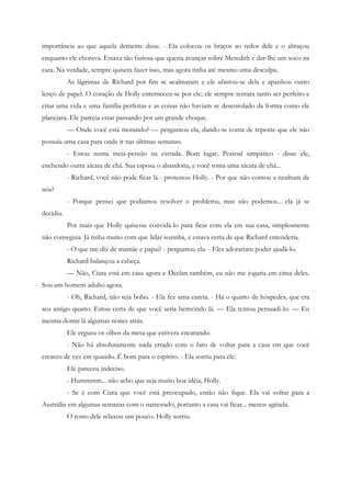 importância ao que aquela demente disse. - Ela colocou os braços ao redor dele e o abraçou
enquanto ele chorava. Estava tão furiosa que queria avançar sobre Meredith e dar-lhe um soco na
cara. Na verdade, sempre quisera fazer isso, mas agora tinha até mesmo uma desculpa.
           As lágrimas de Richard por fim se acalmaram e ele afastou-se dela e apanhou outro
lenço de papel. O coração de Holly enterneceu-se por ele; ele sempre tentara tanto ser perfeito e
criar uma vida e uma família perfeitas e as coisas não haviam se desenrolado da forma como ele
planejara. Ele parecia estar passando por um grande choque.
           — Onde você está morando? — perguntou ela, dando-se conta de repente que ele não
possuía uma casa para onde ir nas últimas semanas.
           - Estou numa meia-pensão na estrada. Bom lugar. Pessoal simpático - disse ele,
enchendo outra xícara de chá. Sua esposa o abandona, e você toma uma xícara de chá...
           - Richard, você não pode ficar lá - protestou Holly. - Por que não contou a nenhum de
nós?
           - Porque pensei que podíamos resolver o problema, mas não podemos... ela já se
decidiu.
           Por mais que Holly quisesse convidá-lo para ficar com ela em sua casa, simplesmente
não conseguia. Já tinha muito com que lidar sozinha, e estava certa de que Richard entenderia.
           - O que me diz de mamãe e papai? - perguntou ela. - Eles adorariam poder ajudá-lo.
           Richard balançou a cabeça.
           — Não, Ciara está em casa agora e Declan também, eu não me jogaria em cima deles.
Sou um homem adulto agora.
           - Oh, Richard, não seja bobo. - Ela fez uma careta. - Há o quarto de hóspedes, que era
seu antigo quarto. Estou certa de que você seria bemvindo lá. — Ela tentou persuadi-lo. — Eu
mesma dormi lá algumas noites atrás.
           Ele ergueu os olhos da mesa que estivera encarando.
           - Não há absolutamente nada errado com o fato de voltar para a casa em que você
cresceu de vez em quando. É bom para o espírito. - Ela sorriu para ele.
           Ele pareceu indeciso.
           - Hummmm... não acho que seja muito boa idéia, Holly.
           - Se é com Ciara que você está preocupado, então não fique. Ela vai voltar para a
Austrália em algumas semanas com o namorado, portanto a casa vai ficar... menos agitada.
           O rosto dele relaxou um pouco. Holly sorriu.
 