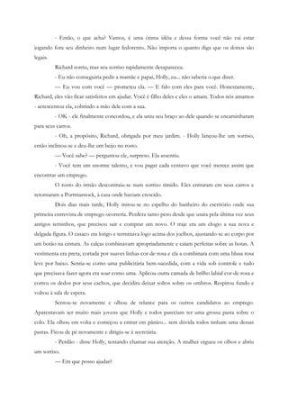 - Então, o que acha? Vamos, é uma ótima idéia e dessa forma você não vai estar
jogando fora seu dinheiro num lugar fedorento. Não importa o quanto diga que os donos são
legais.
          Richard sorriu, mas seu sorriso rapidamente desapareceu.
          - Eu não conseguiria pedir a mamãe e papai, Holly, eu... não saberia o que dizer.
          — Eu vou com você — prometeu ela. — E falo com eles para você. Honestamente,
Richard, eles vão ficar satisfeitos em ajudar. Você é filho deles e eles o amam. Todos nós amamos
- acrescentou ela, cobrindo a mão dele com a sua.
          - OK - ele finalmente concordou, e ela uniu seu braço ao dele quando se encaminharam
para seus carros.
          - Oh, a propósito, Richard, obrigada por meu jardim. - Holly lançou-lhe um sorriso,
então inclinou-se e deu-lhe um beijo no rosto.
          — Você sabe? — perguntou ele, surpreso. Ela assentiu.
          - Você tem um enorme talento, e vou pagar cada centavo que você merece assim que
encontrar um emprego.
          O rosto do irmão descontraiu-se num sorriso tímido. Eles entraram em seus carros e
retornaram a Portmarnock, à casa onde haviam crescido.
          Dois dias mais tarde, Holly mirou-se no espelho do banheiro do escritório onde sua
primeira entrevista de emprego ocorreria. Perdera tanto peso desde que usara pela última vez seus
antigos terninhos, que precisou sair e comprar um novo. O traje era um elogio a sua nova e
delgada figura. O casaco era longo e terminava logo acima dos joelhos, ajustando-se ao corpo por
um botão na cintura. As calças combinavam apropriadamente e caíam perfeitas sobre as botas. A
vestimenta era preta, cortada por suaves linhas cor-de-rosa e ela a combinara com uma blusa rosa
leve por baixo. Sentia-se como uma publicitária bem-sucedida, com a vida sob controle e tudo
que precisava fazer agora era soar como uma. Aplicou outra camada de brilho labial cor-de-rosa e
correu os dedos por seus cachos, que decidira deixar soltos sobre os ombros. Respirou fundo e
voltou à sala de espera.
          Sentou-se novamente e olhou de relance para os outros candidatos ao emprego.
Aparentavam ser muito mais jovens que Holly e todos pareciam ter uma grossa pasta sobre o
colo. Ela olhou em volta e começou a entrar em pânico... sem dúvida todos tinham uma dessas
pastas. Ficou de pé novamente e dirigiu-se à secretária.
          - Perdão - disse Holly, tentando chamar sua atenção. A mulher ergueu os olhos e abriu
um sorriso.
          — Em que posso ajudar?
 