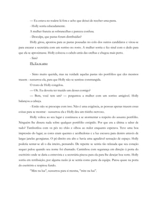 — Eu estava no toalete lá fora e acho que deixei de receber uma pasta.
         - Holly sorriu educadamente.
         A mulher franziu as sobrancelhas e pareceu confusa.
         - Desculpe, que pastas foram distribuídas?
         Holly girou, apontou para as pastas pousadas no colo dos outros candidatos e virou-se
para encarar a secretária com um sorriso no rosto. A mulher sorriu e fez sinal com o dedo para
que ela se aproximasse. Holly colocou o cabelo atrás das orelhas e chegou mais perto.
         - Sim?
         PS, Eu te amo


         - Sinto muito querida, mas na verdade aquelas pastas são portfólios que eles mesmos
trazem - sussurrou ela, para que Holly não se sentisse constrangida.
         O rosto de Holly congelou.
         — Oh. Eu deveria ter trazido um desses comigo?
         — Bem, você tem um? — perguntou a mulher com um sorriso amigável. Holly
balançou a cabeça.
         - Então não se preocupe com isso. Não é uma exigência, as pessoas apenas trazem essas
coisas para se mostrar - sussurrou ela e Holly deu um risinho nervoso.
         Holly voltou ao seu lugar e continuou a se atormentar a respeito do assunto portfólio.
Ninguém lhe dissera nada sobre qualquer portifólio estúpido. Por que era a última a saber de
tudo? Tamborilou com os pés no chão e olhou ao redor enquanto esperava. Teve uma boa
impressão do lugar; as cores eram quentes e acolhedoras e a luz escoava para dentro através de
largas janelas georgianas. O pé-direito era alto e havia uma agradável sensação de espaço. Holly
poderia sentar-se ali o dia inteiro, pensando. De repente se sentiu tão relaxada que seu coração
sequer pulou quando seu nome foi chamado. Caminhou com segurança em direção à porta do
escritório onde se daria a entrevista e a secretária piscou para ela para lhe desejar boa sorte. Holly
sorriu em retribuição; por alguma razão já se sentia como parte da equipe. Parou quase na porta
do escritório e respirou fundo.
         ”Mire na lua”, sussurrou para si mesma, ”mire na lua”.
 