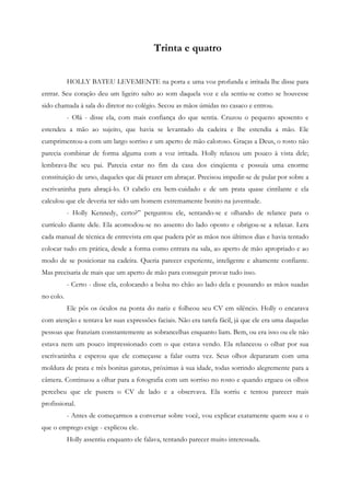 Trinta e quatro


           HOLLY BATEU LEVEMENTE na porta e uma voz profunda e irritada lhe disse para
entrar. Seu coração deu um ligeiro salto ao som daquela voz e ela sentiu-se como se houvesse
sido chamada à sala do diretor no colégio. Secou as mãos úmidas no casaco e entrou.
           - Olá - disse ela, com mais confiança do que sentia. Cruzou o pequeno aposento e
estendeu a mão ao sujeito, que havia se levantado da cadeira e lhe estendia a mão. Ele
cumprimentou-a com um largo sorriso e um aperto de mão caloroso. Graças a Deus, o rosto não
parecia combinar de forma alguma com a voz irritada. Holly relaxou um pouco à vista dele;
lembrava-lhe seu pai. Parecia estar no fim da casa dos cinqüenta e possuía uma enorme
constituição de urso, daqueles que dá prazer em abraçar. Precisou impedir-se de pular por sobre a
escrivaninha para abraçá-lo. O cabelo era bem-cuidado e de um prata quase cintilante e ela
calculou que ele deveria ter sido um homem extremamente bonito na juventude.
           - Holly Kennedy, certo?” perguntou ele, sentando-se e olhando de relance para o
currículo diante dele. Ela acomodou-se no assento do lado oposto e obrigou-se a relaxar. Lera
cada manual de técnica de entrevista em que pudera pôr as mãos nos últimos dias e havia tentado
colocar tudo em prática, desde a forma como entrara na sala, ao aperto de mão apropriado e ao
modo de se posicionar na cadeira. Queria parecer experiente, inteligente e altamente confiante.
Mas precisaria de mais que um aperto de mão para conseguir provar tudo isso.
           - Certo - disse ela, colocando a bolsa no chão ao lado dela e pousando as mãos suadas
no colo.
           Ele pôs os óculos na ponta do nariz e folheou seu CV em silêncio. Holly o encarava
com atenção e tentava ler suas expressões faciais. Não era tarefa fácil, já que ele era uma daquelas
pessoas que franziam constantemente as sobrancelhas enquanto liam. Bem, ou era isso ou ele não
estava nem um pouco impressionado com o que estava vendo. Ela relanceou o olhar por sua
escrivaninha e esperou que ele começasse a falar outra vez. Seus olhos depararam com uma
moldura de prata e três bonitas garotas, próximas à sua idade, todas sorrindo alegremente para a
câmera. Continuou a olhar para a fotografia com um sorriso no rosto e quando ergueu os olhos
percebeu que ele pusera o CV de lado e a observava. Ela sorriu e tentou parecer mais
profissional.
           - Antes de começarmos a conversar sobre você, vou explicar exatamente quem sou e o
que o emprego exige - explicou ele.
           Holly assentiu enquanto ele falava, tentando parecer muito interessada.
 