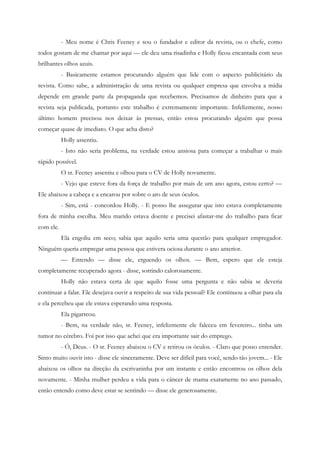 - Meu nome é Chris Feeney e sou o fundador e editor da revista, ou o chefe, como
todos gostam de me chamar por aqui — ele deu uma risadinha e Holly ficou encantada com seus
brilhantes olhos azuis.
           - Basicamente estamos procurando alguém que lide com o aspecto publicitário da
revista. Como sabe, a administração de uma revista ou qualquer empresa que envolva a mídia
depende em grande parte da propaganda que recebemos. Precisamos de dinheiro para que a
revista seja publicada, portanto este trabalho é extremamente importante. Infelizmente, nosso
último homem precisou nos deixar às pressas, então estou procurando alguém que possa
começar quase de imediato. O que acha disto?
           Holly assentiu.
           - Isto não seria problema, na verdade estou ansiosa para começar a trabalhar o mais
rápido possível.
           O sr. Feeney assentiu e olhou para o CV de Holly novamente.
           - Vejo que esteve fora da força de trabalho por mais de um ano agora, estou certo? —
Ele abaixou a cabeça e a encarou por sobre o aro de seus óculos.
           - Sim, está - concordou Holly. - E posso lhe assegurar que isto estava completamente
fora de minha escolha. Meu marido estava doente e precisei afastar-me do trabalho para ficar
com ele.
           Ela engoliu em seco; sabia que aquilo seria uma questão para qualquer empregador.
Ninguém queria empregar uma pessoa que estivera ociosa durante o ano anterior.
           — Entendo — disse ele, erguendo os olhos. — Bem, espero que ele esteja
completamente recuperado agora - disse, sorrindo calorosamente.
           Holly não estava certa de que aquilo fosse uma pergunta e não sabia se deveria
continuar a falar. Ele desejava ouvir a respeito de sua vida pessoal? Ele continuou a olhar para ela
e ela percebeu que ele estava esperando uma resposta.
           Ela pigarreou.
           - Bem, na verdade não, sr. Feeney, infelizmente ele faleceu em fevereiro... tinha um
tumor no cérebro. Foi por isso que achei que era importante sair do emprego.
           - Ó, Deus. - O sr. Feeney abaixou o CV e retirou os óculos. - Claro que posso entender.
Sinto muito ouvir isto - disse ele sinceramente. Deve ser difícil para você, sendo tão jovem... - Ele
abaixou os olhos na direção da escrivaninha por um instante e então encontrou os olhos dela
novamente. - Minha mulher perdeu a vida para o câncer de mama exatamente no ano passado,
então entendo como deve estar se sentindo — disse ele generosamente.
 