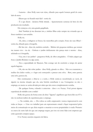- Lamento - disse Holly num tom triste, olhando para aquele homem gentil do outro
lado da mesa.
         - Dizem que vai ficando mais fácil - sorriu ele.
         - É o que dizem - declarou Holly irritada. - Aparentemente centenas de litros de chá
produzem este resultado.
         Ele começou a rir, uma grande gargalhada.
         - Sim! Também já me disseram isto, e minhas filhas estão sempre me avisando que ar
fresco também é um remédio.
         Holly riu.
         - Ah, claro, o milagroso ar fresco; faz maravilhas pelo coração. Estas são suas filhas? -
sorriu ela, olhando para a fotografia.
         - De fato são - disse ele, também sorrindo. - Minhas três pequenas médicas, que tentam
me manter vivo - riu ele. - Embora o jardim infelizmente não pareça mais o mesmo - disse,
referindo-se à fotografia.
         - Uau, este é seu jardim? - perguntou Holly, de olhos arregalados. - É lindo; julguei que
fosse o Jardim Botânico ou algo assim.
         - Era a especialidade de Maureen. Não consigo sair do escritório a tempo de ajeitar
aquela bagunça.
         - Oh, não me fale sobre jardins - disse Holly, girando os olhos. - Não sou exatamente a
mulher dos dedos verdes, e o lugar está começando a parecer uma selva. - Bem, antes parecia
uma selva, pensou ela.
         Eles continuaram a olhar-se e a sorrir, e Holly sentiu-se reconfortada ao ouvir, de
alguém na mesma situação que ela, uma história semelhante à sua. Conseguisse ou não o
emprego, ao menos se sentia aliviada por saber que não estava completamente sozinha.
         - De qualquer forma, voltando à entrevista - disse o sr. Feeney. Você possui alguma
experiência de trabalho com a mídia?
         Holly não gostou da forma como ele disse ”alguma”; significava que havia lido seu CV e
não via nenhum indício de experiência para o emprego.
         — Na verdade, sim. — Ela voltou ao estilo empresarial e tentou impressioná-lo com
todas as forças. — Uma vez trabalhei para um representante estatal e fiquei responsável pelos
meios de comunicação no que dizia respeito a anunciar as novas propriedades à venda. Portanto
eu estava do outro lado do que este emprego requer, por isso sei como lidar com empresas que
estão querendo comprar espaço.
         O sr. Feeney assentiu enquanto ela falava.
 