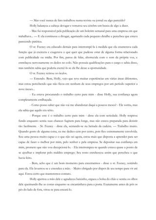— Mas você nunca de fato trabalhou numa revista ou jornal ou algo parecido?
         Holly balançou a cabeça devagar e torturou seu cérebro em busca de algo a dizer.
         - Mas fui responsável pela publicação de um boletim semanal para uma empresa em que
trabalhava... — E ela continuou a divagar, agarrando cada pequeno detalhe e percebeu que estava
parecendo patética.
         O sr. Feeney era educado demais para interrompê-la à medida que ela enumerava cada
função que já exercera e exagerava o que quer que pudesse estar de alguma forma relacionado
com publicidade ou mídia. Por fim, parou de falar, aborrecida com o som da própria voz, e
entrelaçou nervosamente os dedos no colo. Não possuía qualificações para o cargo e sabia disso,
mas também sabia que poderia exercê-lo se ele lhe desse a oportunidade.
         O sr. Feeney retirou os óculos.
         — Entendo. Bem, Holly, vejo que teve muitas experiências em várias áreas diferentes,
mas estou percebendo que não ficou em nenhum de seus empregos por um período superior a
nove meses...
         - Eu estava procurando o trabalho certo para mim - disse Holly, sua confiança agora
completamente estilhaçada.
         - Como posso saber que não vai me abandonar daqui a poucos meses? - Ele sorriu, mas
ela sabia que aquilo era sério.
         - Porque este é o trabalho certo para mim - disse ela com seriedade. Holly respirou
fundo enquanto sentia suas chances fugirem para longe, mas não estava preparada para desistir
tão facilmente. - Sr. Feeney - disse ela, sentando-se na beirada da cadeira. — Trabalho muito.
Quando gosto de alguma coisa, eu me dedico cem por cento, pois fico extremamente envolvida.
Sou uma pessoa muito capaz e o que não sei agora, estou mais que disposta a aprender para ser
capaz de fazer o melhor por mim, pelo senhor e pela empresa. Se depositar sua confiança em
mim, prometo que não vou decepcioná-lo. - Ela interrompeu-se quando estava quase a ponto de
se ajoelhar e implorar pelo maldito emprego. Seu rosto enrubesceu assim que percebeu o que
havia feito.
         - Bem, acho que é um bom momento para encerrarmos - disse o sr. Feeney, sorrindo
para ela. Ele levantou-se e estendeu a mão. - Muito obrigado por dispor de seu tempo para vir até
aqui. Estou certo que manteremos contato.
         Holly apertou a mão dele e agradeceu baixinho, ergueu a bolsa do chão e sentiu os olhos
dele queimando-lhe as costas enquanto se encaminhava para a porta. Exatamente antes de pôr os
pés do lado de fora, virou-se para encará-lo.
 