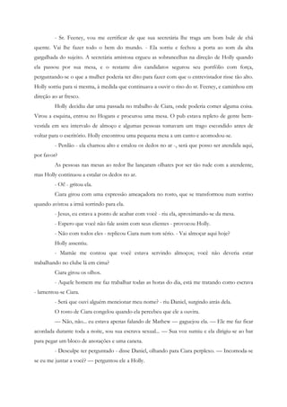 - Sr. Feeney, vou me certificar de que sua secretária lhe traga um bom bule de chá
quente. Vai lhe fazer todo o bem do mundo. - Ela sorriu e fechou a porta ao som da alta
gargalhada do sujeito. A secretária amistosa ergueu as sobrancelhas na direção de Holly quando
ela passou por sua mesa, e o restante dos candidatos segurou seu portfólio com força,
perguntando-se o que a mulher poderia ter dito para fazer com que o entrevistador risse tão alto.
Holly sorriu para si mesma, à medida que continuava a ouvir o riso do sr. Feeney, e caminhou em
direção ao ar fresco.
         Holly decidiu dar uma passada no trabalho de Ciara, onde poderia comer alguma coisa.
Virou a esquina, entrou no Hogans e procurou uma mesa. O pub estava repleto de gente bem-
vestida em seu intervalo de almoço e algumas pessoas tomavam um trago escondido antes de
voltar para o escritório. Holly encontrou uma pequena mesa a um canto e acomodou-se.
         - Perdão - ela chamou alto e estalou os dedos no ar -, será que posso ser atendida aqui,
por favor?
         As pessoas nas mesas ao redor lhe lançaram olhares por ser tão rude com a atendente,
mas Holly continuou a estalar os dedos no ar.
         - Oi! - gritou ela.
         Ciara girou com uma expressão ameaçadora no rosto, que se transformou num sorriso
quando avistou a irmã sorrindo para ela.
         - Jesus, eu estava a ponto de acabar com você - riu ela, aproximando-se da mesa.
         - Espero que você não fale assim com seus clientes - provocou Holly.
         - Não com todos eles - replicou Ciara num tom sério. - Vai almoçar aqui hoje?
         Holly assentiu.
         - Mamãe me contou que você estava servindo almoços; você não deveria estar
trabalhando no clube lá em cima?
         Ciara girou os olhos.
         - Aquele homem me faz trabalhar todas as horas do dia, está me tratando como escrava
- lamentou-se Ciara.
         - Será que ouvi alguém mencionar meu nome? - riu Daniel, surgindo atrás dela.
         O rosto de Ciara congelou quando ela percebeu que ele a ouvira.
         — Não, não... eu estava apenas falando de Mathew — gaguejou ela. — Ele me faz ficar
acordada durante toda a noite, sou sua escrava sexual... — Sua voz sumiu e ela dirigiu-se ao bar
para pegar um bloco de anotações e uma caneta.
         - Desculpe ter perguntado - disse Daniel, olhando para Ciara perplexo. — Incomoda-se
se eu me juntar a você? — perguntou ele a Holly.
 
