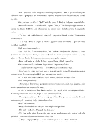 - Sim - provocou Holly, mas puxou uma banqueta para ele. - OK, o que há de bom para
se comer aqui? — perguntou ela, examinando o cardápio enquanto Ciara voltava com uma caneta
na mão.
          Ciara articulou em silêncio ”Nada” atrás das costas de Daniel e Holly deu uma risadinha.
          - O tostado especial é o meu favorito - sugeriu Daniel, e Ciara balançou vigorosamente a
cabeça na direção de Holly. Ciara obviamente não achava que o tostado especial fosse grande
coisa.
          - Por que você está balançando a cabeça? - perguntou Daniel, pegando Ciara no ato
mais uma vez.
          - É só que... Holly é alérgica a cebola - gaguejou Ciara novamente. Aquilo era uma
novidade para Holly.
          Holly assentiu com a cabeça.
          - Sim... elas, eh... fazem minha cabeça... eh... inchar - completou ela ofegante. - Coisas
horríveis são estas cebolas. Fatais, na verdade. Podem me matar qualquer dia destes. — Ciara
girou os olhos na direção da irmã, que mais uma vez conseguira exagerar.
          - Bem, então deixe as cebolas de fora - sugeriu Daniel e Holly concordou.
          Ciara enfiou os dedos na boca e fingiu vomitar enquanto se afastava.
          — Você está muito elegante hoje — disse Daniel, estudando-lhe o traje.
          - Sim, bem, era esta a impressão que eu estava tentando passar. Eu estava apenas em
uma entrevista de emprego - disse Holly e recuou ao pensar naquilo.
          — Oh, sim, claro — sorriu Daniel, então fez uma careta. — Não deu certo?
          Holly balançou a cabeça.
          - Bem, vamos dizer apenas que preciso comprar uma roupa ainda mais elegante. Não
estou esperando que me chamem tão cedo.
          — Não se preocupe — disse Daniel sorrindo. — Haverá muitas outras oportunidades.
O emprego lá em cima ainda está de pé, se você estiver interessada.
          - Pensei que você tivesse dado esse emprego a Ciara. Por que ela está trabalhando aqui
embaixo agora? - perguntou Holly, parecendo confusa.
          Daniel fez uma careta.
          - Holly, você conhece sua irmã; ela teve um pequeno problema.
          - Oh, não! - riu Holly. - O que ela fez desta vez?
          - Um cara no bar disse alguma coisa a ela que ela absolutamente não gostou, então ela
preparou a bebida do sujeito e derramou na cabeça dele.
          — Não! — arquejou Holly. — Estou surpresa que você não a tenha demitido!
 