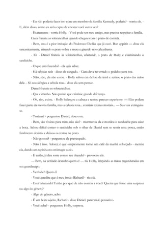 - Eu não poderia fazer isto com um membro da família Kennedy, poderia? - sorriu ele. -
E, além disso, como eu seria capaz de encarar você outra vez?
         - Exatamente - sorriu Holly. - Você pode ser meu amigo, mas precisa respeitar a família.
         Ciara franziu as sobrancelhas quando chegou com o prato de comida.
         - Bem, esta é a pior imitação do Poderoso Chefão que já ouvi. Bon appétit — disse ela
sarcasticamente, atirando o prato sobre a mesa e girando nos calcanhares.
         - Ei! - Daniel franziu as sobrancelhas, afastando o prato de Holly e examinando o
sanduíche.
         - O que está fazendo? - ela quis saber.
         - Há cebolas nele - disse ele zangado. - Ciara deve ter errado o pedido outra vez.
         - Não, não, ela não errou. - Holly saltou em defesa da irmã e retirou o prato das mãos
dele. - Só sou alérgica a cebola roxa - disse ela sem pensar.
         Daniel franziu as sobrancelhas.
         - Que estranho. Não pensei que existisse grande diferença.
         - Oh, sim, existe. - Holly balançou a cabeça e tentou parecer experiente: — Elas podem
fazer parte da mesma família, mas a cebola roxa... contém toxinas mortais... — Sua voz extinguiu-
se.
         - Toxinas? - perguntou Daniel, descrente.
         - Bem, são tóxicas para mim, não são? - murmurou ela e mordeu o sanduíche para calar
a boca. Achou difícil comer o sanduíche sob o olhar de Daniel sem se sentir uma porca, então
finalmente desistiu e deixou os restos no prato.
         - Não gostou? - perguntou ele preocupado.
         - Não é isso. Adorei; é que simplesmente tomei um café da manhã reforçado - mentiu
ela, dando um tapinha no estômago vazio.
         - E então, já deu sorte com o seu duende? - provocou ele.
         — Bem, na verdade descobri quem é! — riu Holly, limpando as mãos engorduradas em
seu guardanapo.
         - Verdade? Quem é?
         - Você acredita que é meu irmão Richard? - riu ela.
         - Está brincando! Então por que ele não contou a você? Queria que fosse uma surpresa
ou algo do gênero?
         - Algo do gênero, acho.
         - É um bom sujeito, Richard - disse Daniel, parecendo pensativo.
         - Você acha? - perguntou Holly, surpresa.
 