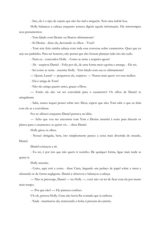 - Sim, ele é o tipo de sujeito que não faz mal a ninguém. Tem uma índole boa.
             Holly balançou a cabeça enquanto tentava digerir aquela informação. Ele interrompeu
seus pensamentos:
             - Tem falado com Denise ou Sharon ultimamente?
             - Só Denise - disse ela, desviando os olhos. - Você?
             - Tom tem feito minha cabeça com toda essa conversa sobre casamentos. Quer que eu
seja seu padrinho. Para ser honesto, não pensei que eles fossem planejar tudo isto tão cedo.
             - Nem eu - concordou Holly. - Como se sente a respeito agora?
             - Ah - suspirou Daniel. - Feliz por ele, de uma forma meio egoísta e amarga. - Ele riu.
             - Sei como se sente - assentiu Holly. -Tem falado com sua ex ultimamente?
             — Quem, Laura? — perguntou ele, surpreso. — Nunca mais quero ver essa mulher.
             - Ela é amiga de Tom?
             - Não tão amiga quanto antes, graças a Deus.
             — Então ela não vai ser convidada para o casamento? Os olhos de Daniel se
arregalaram.
             - Sabe, nunca sequer pensei sobre isto. Deus, espero que não; Tom sabe o que eu faria
com ele se a convidasse.
             Fez-se silêncio enquanto Daniel pensava na idéia.
             — Acho que vou me encontrar com Tom e Denise amanhã à noite para discutir os
planos para o casamento; se quiser vir... - disse Daniel.
             Holly girou os olhos.
             - Nossa! obrigada, bem, isto simplesmente parece a coisa mais divertida do mundo,
Daniel.
             Daniel começou a rir.
             - Eu sei, é por isto que não quero ir sozinho. De qualquer forma, ligue mais tarde se
quiser ir.
             Holly assentiu.
             - Certo, aqui está a conta - disse Ciara, largando um pedaço de papel sobre a mesa e
afastando-se de forma negligente. Daniel a observou e balançou a cabeça.
             — Não se preocupe, Daniel — riu Holly —, você não vai ter de ficar com ela por muito
mais tempo.
             — Por que não? — Ele pareceu confuso.
             Uh-oh, pensou Holly, Ciara não havia lhe contado que ia embora.
             - Nada - murmurou ela, remexendo a bolsa à procura da carteira.
 