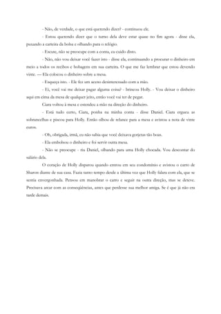 - Não, de verdade, o que está querendo dizer? - continuou ele.
          - Estou querendo dizer que o turno dela deve estar quase no fim agora - disse ela,
puxando a carteira da bolsa e olhando para o relógio.
          - Escute, não se preocupe com a conta, eu cuido disto.
          - Não, não vou deixar você fazer isto - disse ela, continuando a procurar o dinheiro em
meio a todos os recibos e bobagens em sua carteira. O que me faz lembrar que estou devendo
vinte. — Ela colocou o dinheiro sobre a mesa.
          - Esqueça isto. - Ele fez um aceno desinteressado com a mão.
          - Ei, você vai me deixar pagar alguma coisa? - brincou Holly. - Vou deixar o dinheiro
aqui em cima da mesa de qualquer jeito, então você vai ter de pegar.
          Ciara voltou à mesa e estendeu a mão na direção do dinheiro.
          - Está tudo certo, Ciara, ponha na minha conta - disse Daniel. Ciara ergueu as
sobrancelhas e piscou para Holly. Então olhou de relance para a mesa e avistou a nota de vinte
euros.
          - Oh, obrigada, irmã, eu não sabia que você deixava gorjetas tão boas.
          - Ela embolsou o dinheiro e foi servir outra mesa.
          - Não se preocupe - riu Daniel, olhando para uma Holly chocada. Vou descontar do
salário dela.
          O coração de Holly disparou quando entrou em seu condomínio e avistou o carro de
Sharon diante de sua casa. Fazia tanto tempo desde a última vez que Holly falara com ela, que se
sentia envergonhada. Pensou em manobrar o carro e seguir na outra direção, mas se deteve.
Precisava arcar com as conseqüências, antes que perdesse sua melhor amiga. Se é que já não era
tarde demais.
 