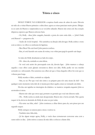 Trinta e cinco


         HOLLY PAROU NA GARAGEM e respirou fundo antes de saltar do carro. Deveria
ter sido ela a visitar Sharon primeiro e sabia disso; agora as coisas pareciam muito piores. Dirigiu-
se ao carro de Sharon e surpreendeu-se ao ver John saltando. Sharon não estava ali. Seu coração
disparou; esperava que Sharon estivesse bem.
         - Oi, Holly - disse John zangado, batendo a porta do carro atrás dele. — John! Onde
está Sharon? — perguntou ela.
         - Acabo de vir do hospital. - Ele caminhou na direção dela devagar. Holly cobriu o rosto
com as mãos e os olhos se encheram de lágrimas.
         - Meu Deus! Ela está bem? John parecia confuso.
         - Sim, só está fazendo um exame de rotina, vou voltar para pegá-la quando sair daqui.


         As mãos de Holly desabaram ao lado do corpo.
         - Oh - disse ela, sentindo-se uma idiota.
         - Se você está assim tão preocupada com ela, deveria ligar. - John manteve a cabeça
erguida e seus olhos azuis glaciais cravaram-se direto nos dela. Holly podia ver seu maxilar
cerrando-se e afrouxando. Ela sustentou seu olhar até que a força daqueles olhos fez com que se
voltasse para longe.
         Holly mordeu o lábio, sentindo-se culpada.
         - Sim, eu sei. Por que você não entra e eu preparo para nós uma xícara de chá? - Em
qualquer outro momento teria rido de si mesma por dizer aquilo; estava se tornando um deles.
         Ela deu um tapinha no interruptor da chaleira e se manteve ocupada enquanto John se
acomodava à mesa.
         - Sharon não sabe que estou aqui, portanto eu gostaria que você não dissesse nada.
         - Oh. - Holly sentiu-se ainda mais desapontada. Sharon não o havia enviado. Não queria
sequer vê-la; devia ter desistido de Holly de uma vez por todas.
         - Ela sente sua falta, sabe? - John continuou a olhar direto para ela, sem piscar por um
segundo sequer.
         Holly carregou as canecas para a mesa e sentou-se.
         - Também sinto falta dela.
         - Já faz algum tempo agora, Holly, e vocês duas costumavam conversar uma com a
outra todos os dias. - John retirou a caneca da mão dela e colocou-a diante dele.
 