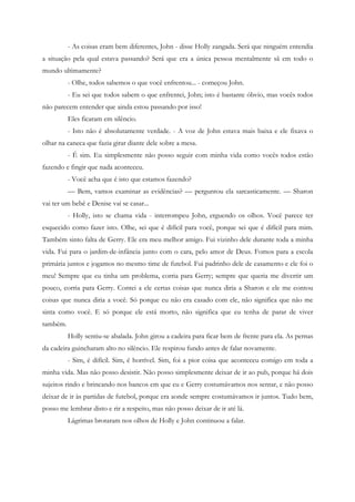- As coisas eram bem diferentes, John - disse Holly zangada. Será que ninguém entendia
a situação pela qual estava passando? Será que era a única pessoa mentalmente sã em todo o
mundo ultimamente?
          - Olhe, todos sabemos o que você enfrentou... - começou John.
          - Eu sei que todos sabem o que enfrentei, John; isto é bastante óbvio, mas vocês todos
não parecem entender que ainda estou passando por isso!
          Eles ficaram em silêncio.
          - Isto não é absolutamente verdade. - A voz de John estava mais baixa e ele fixava o
olhar na caneca que fazia girar diante dele sobre a mesa.
          - É sim. Eu simplesmente não posso seguir com minha vida como vocês todos estão
fazendo e fingir que nada aconteceu.
          - Você acha que é isto que estamos fazendo?
          — Bem, vamos examinar as evidências? — perguntou ela sarcasticamente. — Sharon
vai ter um bebê e Denise vai se casar...
          - Holly, isto se chama vida - interrompeu John, erguendo os olhos. Você parece ter
esquecido como fazer isto. Olhe, sei que é difícil para você, porque sei que é difícil para mim.
Também sinto falta de Gerry. Ele era meu melhor amigo. Fui vizinho dele durante toda a minha
vida. Fui para o jardim-de-infância junto com o cara, pelo amor de Deus. Fomos para a escola
primária juntos e jogamos no mesmo time de futebol. Fui padrinho dele de casamento e ele foi o
meu! Sempre que eu tinha um problema, corria para Gerry; sempre que queria me divertir um
pouco, corria para Gerry. Contei a ele certas coisas que nunca diria a Sharon e ele me contou
coisas que nunca diria a você. Só porque eu não era casado com ele, não significa que não me
sinta como você. E só porque ele está morto, não significa que eu tenha de parar de viver
também.
          Holly sentiu-se abalada. John girou a cadeira para ficar bem de frente para ela. As pernas
da cadeira guincharam alto no silêncio. Ele respirou fundo antes de falar novamente.
          - Sim, é difícil. Sim, é horrível. Sim, foi a pior coisa que aconteceu comigo em toda a
minha vida. Mas não posso desistir. Não posso simplesmente deixar de ir ao pub, porque há dois
sujeitos rindo e brincando nos bancos em que eu e Gerry costumávamos nos sentar, e não posso
deixar de ir às partidas de futebol, porque era aonde sempre costumávamos ir juntos. Tudo bem,
posso me lembrar disto e rir a respeito, mas não posso deixar de ir até lá.
          Lágrimas brotaram nos olhos de Holly e John continuou a falar.
 