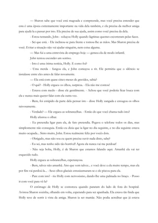 — Sharon sabe que você está magoada e compreende, mas você precisa entender que
esta é uma época extremamente importante na vida dela também, e ela precisa da melhor amiga
para ajudá-la a passar por isto. Ela precisa de sua ajuda, assim como você precisa da dela.
         - Estou tentando, John - soluçou Holly quando lágrimas quentes escorreram pelas faces.
         - Sei que está. - Ele inclinou-se para frente e tomou-lhe as mãos. Mas Sharon precisa de
você. Evitar a situação não vai ajudar ninguém, nem coisa alguma.
         — Mas fui a uma entrevista de emprego hoje — gemeu ela de modo infantil.
         John tentou esconder um sorriso.
         - Isto é uma ótima notícia, Holly. E como foi?
         - Uma merda - fungou ela, e John começou a rir. Ele permitiu que o silêncio se
instalasse entre eles antes de falar novamente.
         — Ela está com quase cinco meses de gravidez, sabia?
         - O quê? - Holly ergueu os olhos, surpresa. - Ela não me contou!
         - Estava com medo - disse ele gentilmente. - Achou que você poderia ficar louca com
ela e nunca mais querer falar com ela outra vez.
         - Bem, foi estúpido da parte dela pensar isto - disse Holly zangada e enxugou os olhos
raivosamente.
         - Verdade? — Ele ergueu as sobrancelhas. - Então do que você chama tudo isto?
         Holly afastou o olhar.
         - Eu pretendia ligar para ela, de fato pretendia. Pegava o telefone todos os dias, mas
simplesmente não conseguia. Então eu dizia que ia ligar no dia seguinte, e no dia seguinte estava
muito ocupada... Sinto muito, John. Estou realmente feliz por vocês dois.
         - Obrigado, mas não sou eu quem precisa ouvir nada disto, sabe?
         - Eu sei, mas tenho sido tão horrível! Agora ela nunca vai me perdoar!
         - Não seja boba, Holly, é de Sharon que estamos falando aqui. Amanhã ela vai ter
esquecido tudo.
         Holly ergueu as sobrancelhas, esperançosa.
         - Bem, talvez não amanhã. Ano que vem talvez... e você deve a ela muito tempo, mas ela
por fim vai perdoá-la... - Seus olhos glaciais entusiasmaram-se e ele piscou para ela.
         - Pare com isto! - riu Holly com nervosismo, dando-lhe uma palmada no braço. - Posso
ir com você para vê-la?
         O estômago de Holly se contorceu quando pararam do lado de fora do hospital.
Avistou Sharon sozinha, olhando em volta, esperando para ser apanhada. Ela estava tão linda que
Holly teve de sorrir à vista da amiga. Sharon ia ser mamãe. Não podia acreditar que já estava
 